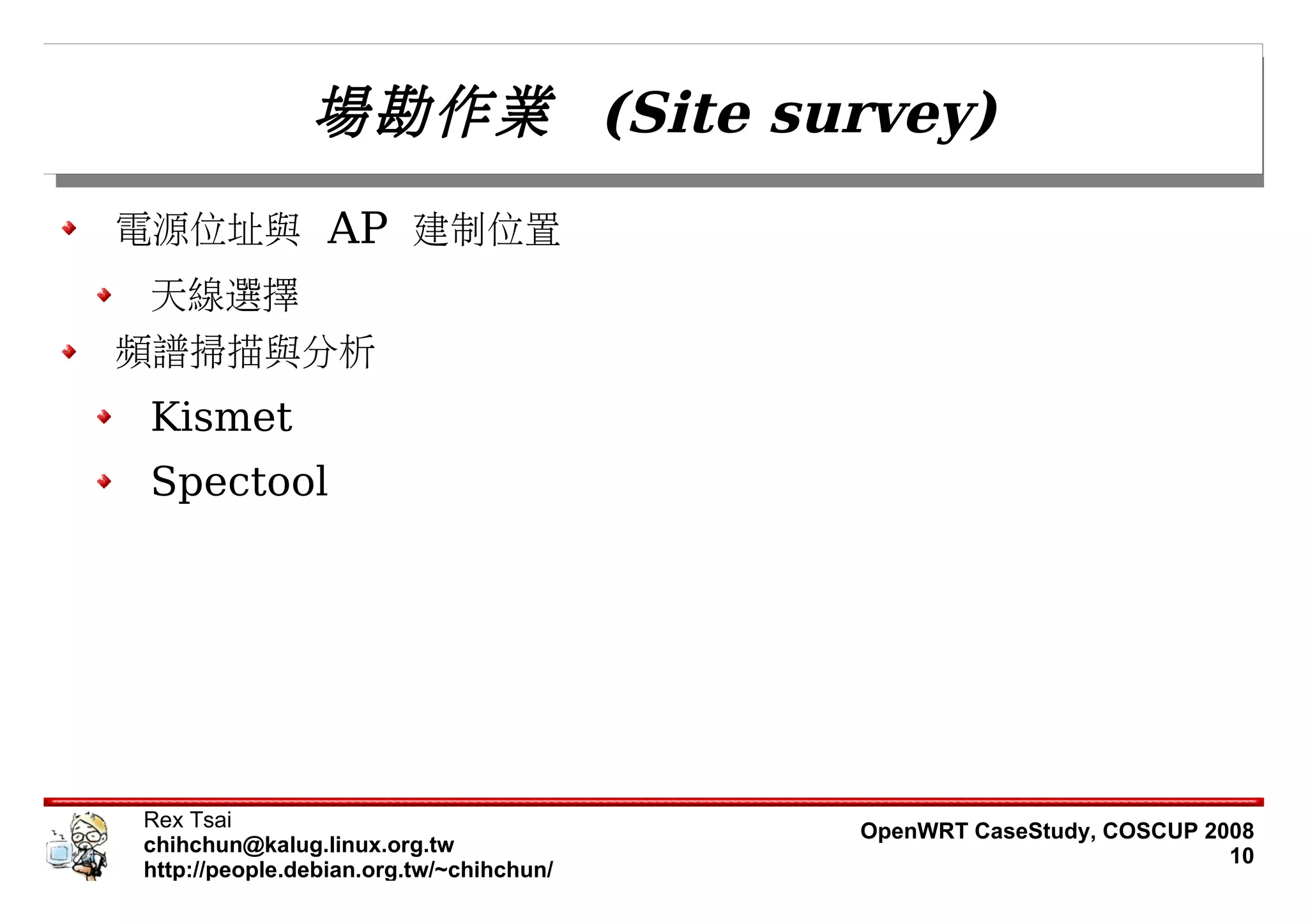 場勘作業 (Site survey)
電源位址與 AP 建制位置
 天線選擇
頻譜掃描與分析
 Kismet
 Spectool




Rex Tsai                                 OpenWRT CaseStudy, COSCUP 2008
chihchun@kalug.linux.org.tw                                          10
http://people.debian.org.tw/~chihchun/
 