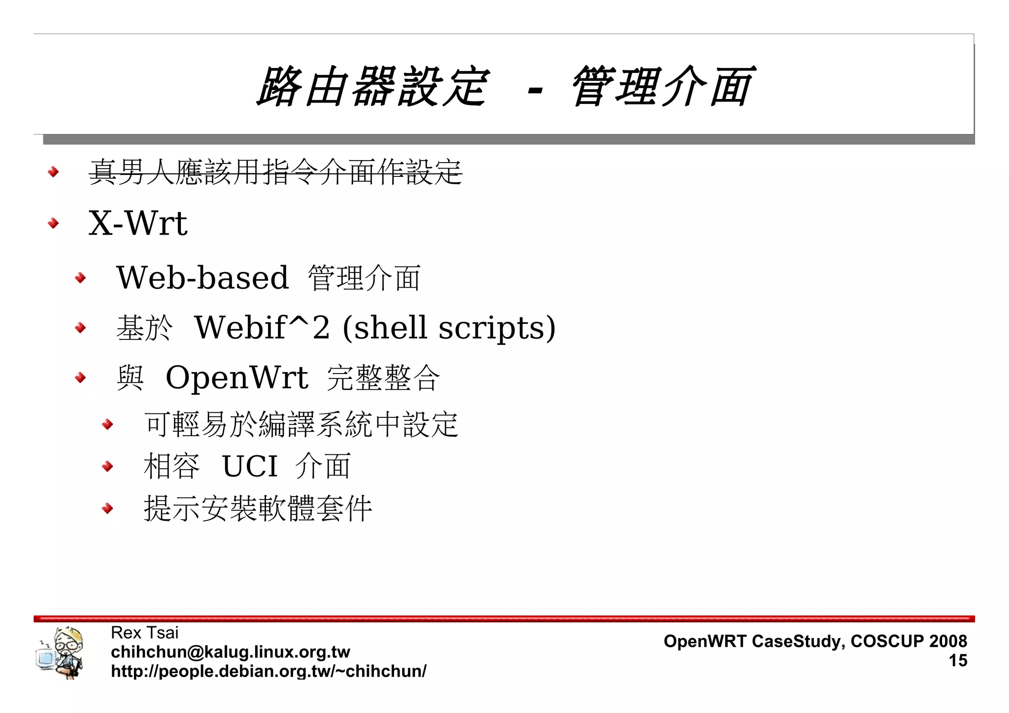 路由器設定 - 管理介面
真男人應該用指令介面作設定
X-Wrt
 Web-based 管理介面
 基於 Webif^2 (shell scripts)
 與 OpenWrt 完整整合
    可輕易於編譯系統中設定
    相容 UCI 介面
    提示安裝軟體套件



 Rex Tsai                                 OpenWRT CaseStudy, COSCUP 2008
 chihchun@kalug.linux.org.tw                                          15
 http://people.debian.org.tw/~chihchun/
 