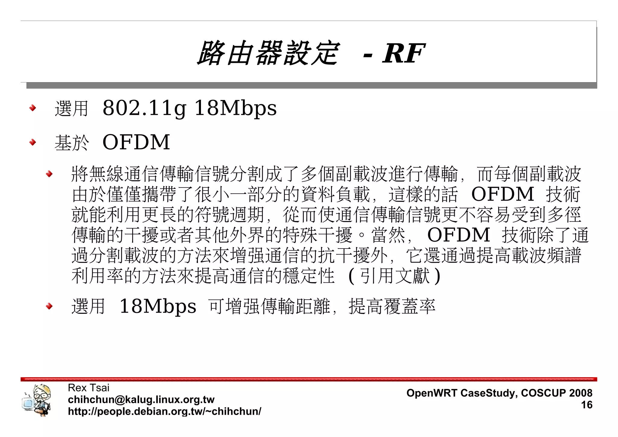 路由器設定 - RF
選用 802.11g 18Mbps
基於 OFDM
 將無線通信傳輸信號分割成了多個副載波進行傳輸，而每個副載波
 由於僅僅攜帶了很小一部分的資料負載，這樣的話 OFDM 技術
 就能利用更長的符號週期，從而使通信傳輸信號更不容易受到多徑
 傳輸的干擾或者其他外界的特殊干擾。當然， OFDM 技術除了通
 過分割載波的方法來增強通信的抗干擾外，它還通過提高載波頻譜
 利用率的方法來提高通信的穩定性 ( 引用文獻 )
 選用 18Mbps 可增強傳輸距離，提高覆蓋率



 Rex Tsai                                 OpenWRT CaseStudy, COSCUP 2008
 chihchun@kalug.linux.org.tw                                          16
 http://people.debian.org.tw/~chihchun/
 