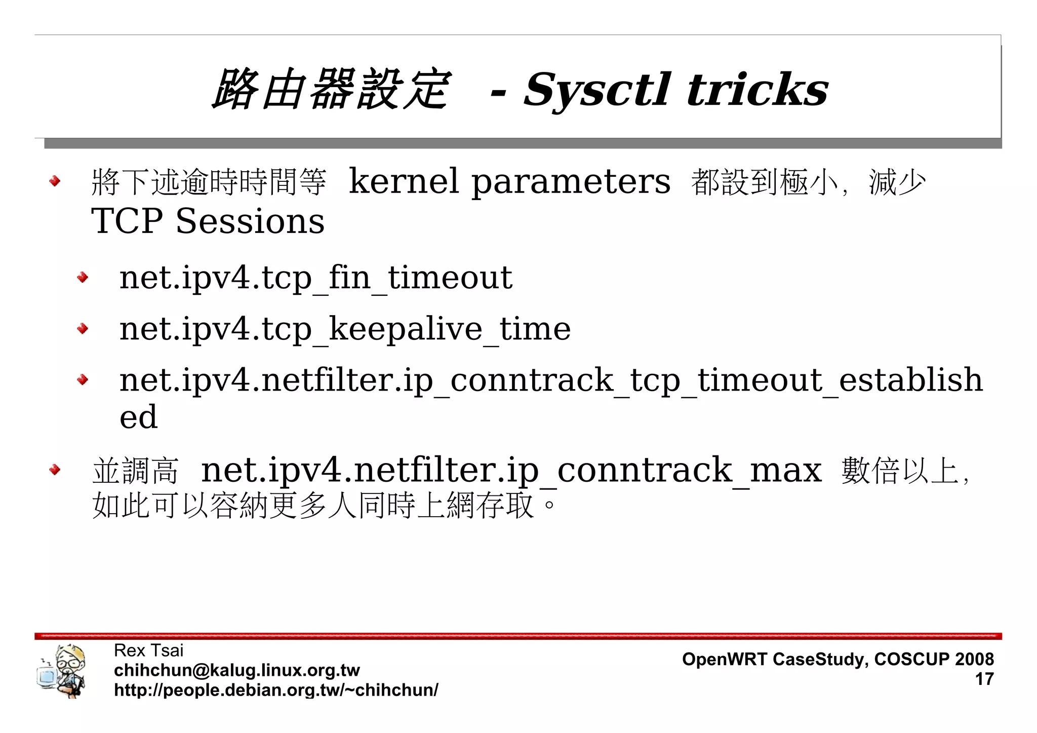 路由器設定 - Sysctl tricks
將下述逾時時間等 kernel parameters 都設到極小，減少
TCP Sessions
 net.ipv4.tcp_fin_timeout
 net.ipv4.tcp_keepalive_time
 net.ipv4.netfilter.ip_conntrack_tcp_timeout_establish
 ed
並調高 net.ipv4.netfilter.ip_conntrack_max 數倍以上，
如此可以容納更多人同時上網存取。



 Rex Tsai                                 OpenWRT CaseStudy, COSCUP 2008
 chihchun@kalug.linux.org.tw                                          17
 http://people.debian.org.tw/~chihchun/
 