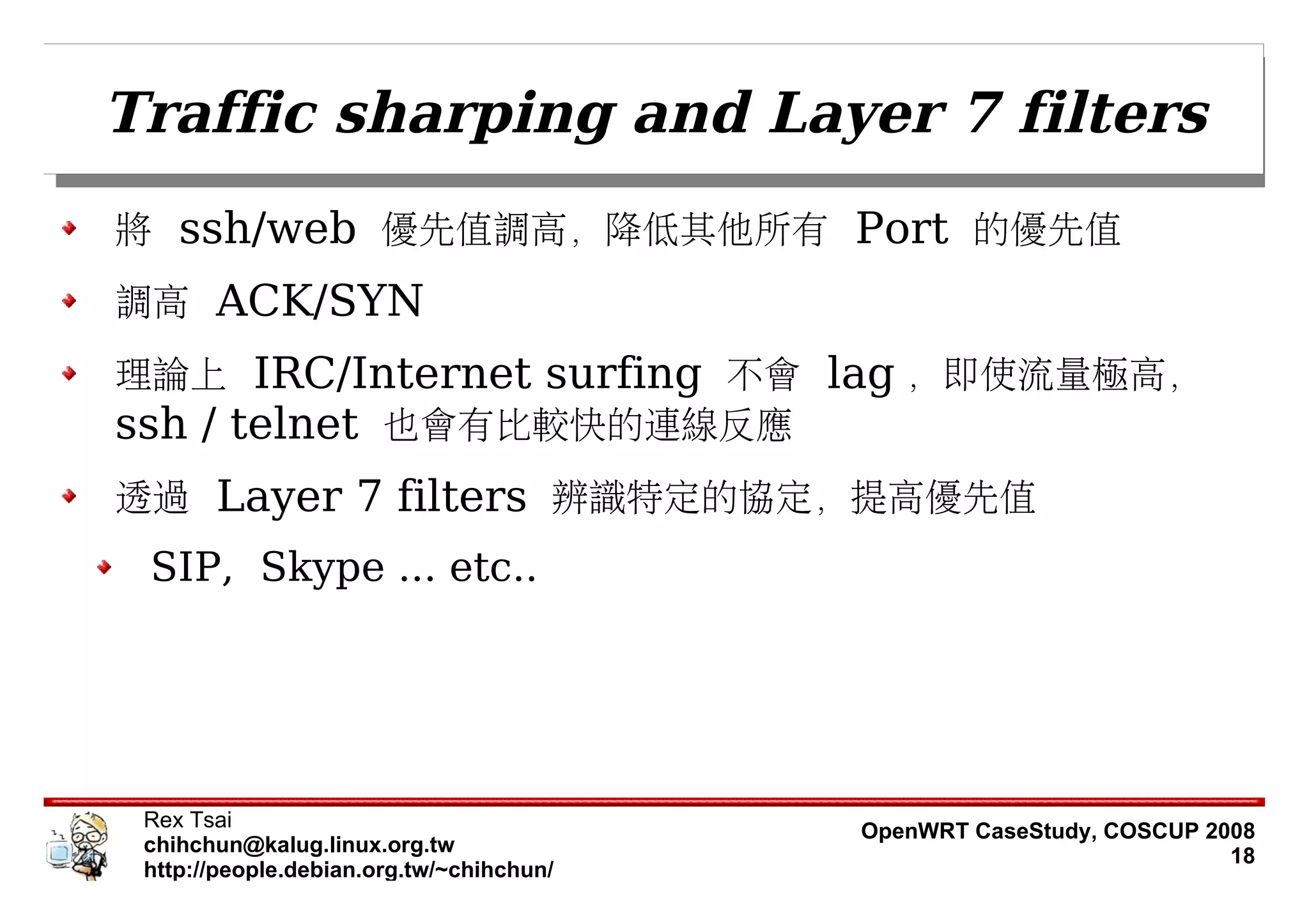 Traffic sharping and Layer 7 filters
將 ssh/web 優先值調高，降低其他所有 Port 的優先值
調高 ACK/SYN
理論上 IRC/Internet surfing 不會 lag ，即使流量極高，
ssh / telnet 也會有比較快的連線反應
透過 Layer 7 filters 辨識特定的協定，提高優先值
 SIP, Skype ... etc..




 Rex Tsai                                 OpenWRT CaseStudy, COSCUP 2008
 chihchun@kalug.linux.org.tw                                          18
 http://people.debian.org.tw/~chihchun/
 