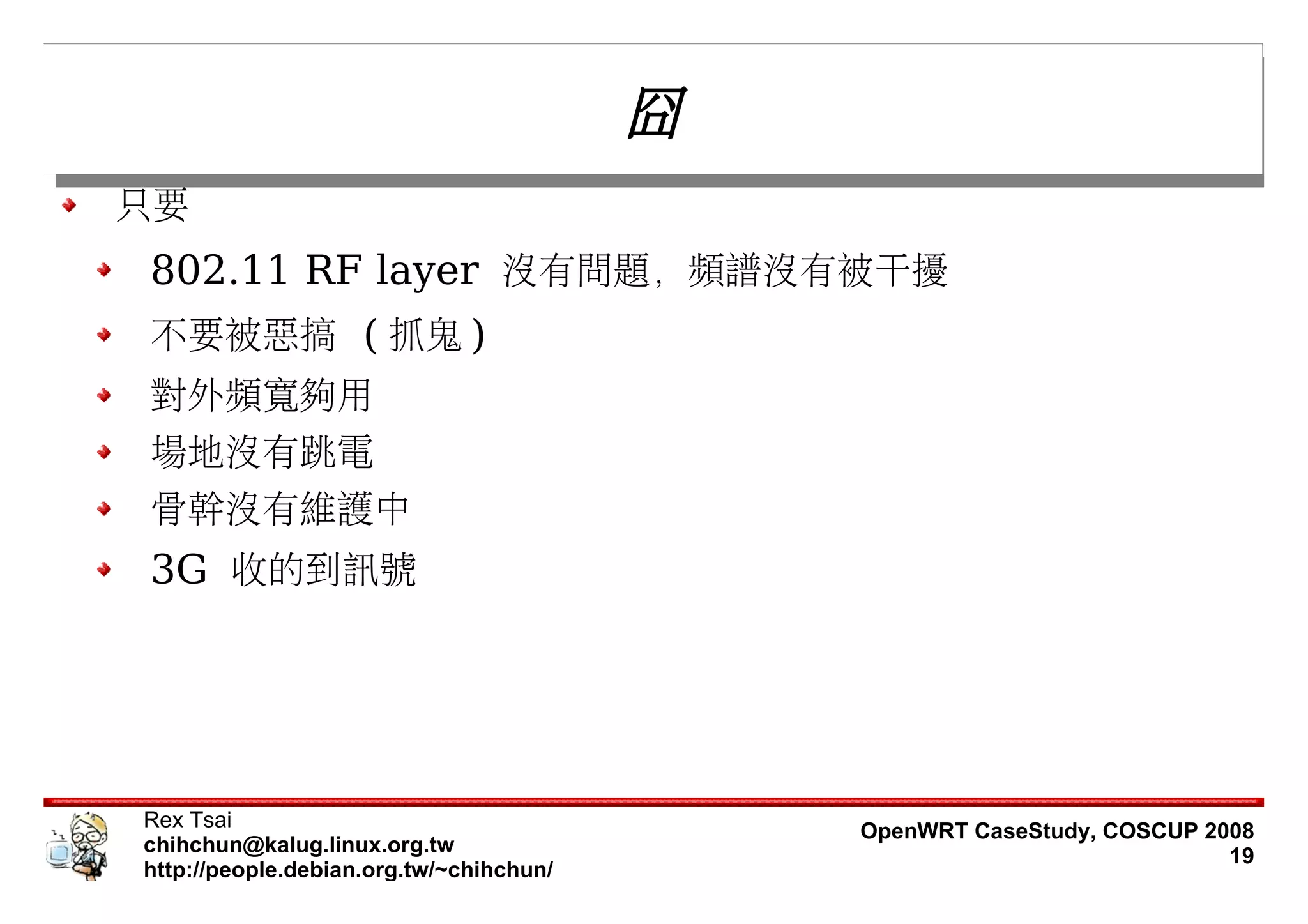 囧
只要
802.11 RF layer 沒有問題，頻譜沒有被干擾
不要被惡搞 ( 抓鬼 )
對外頻寬夠用
場地沒有跳電
骨幹沒有維護中
3G 收的到訊號




Rex Tsai                                     OpenWRT CaseStudy, COSCUP 2008
chihchun@kalug.linux.org.tw                                              19
http://people.debian.org.tw/~chihchun/
 