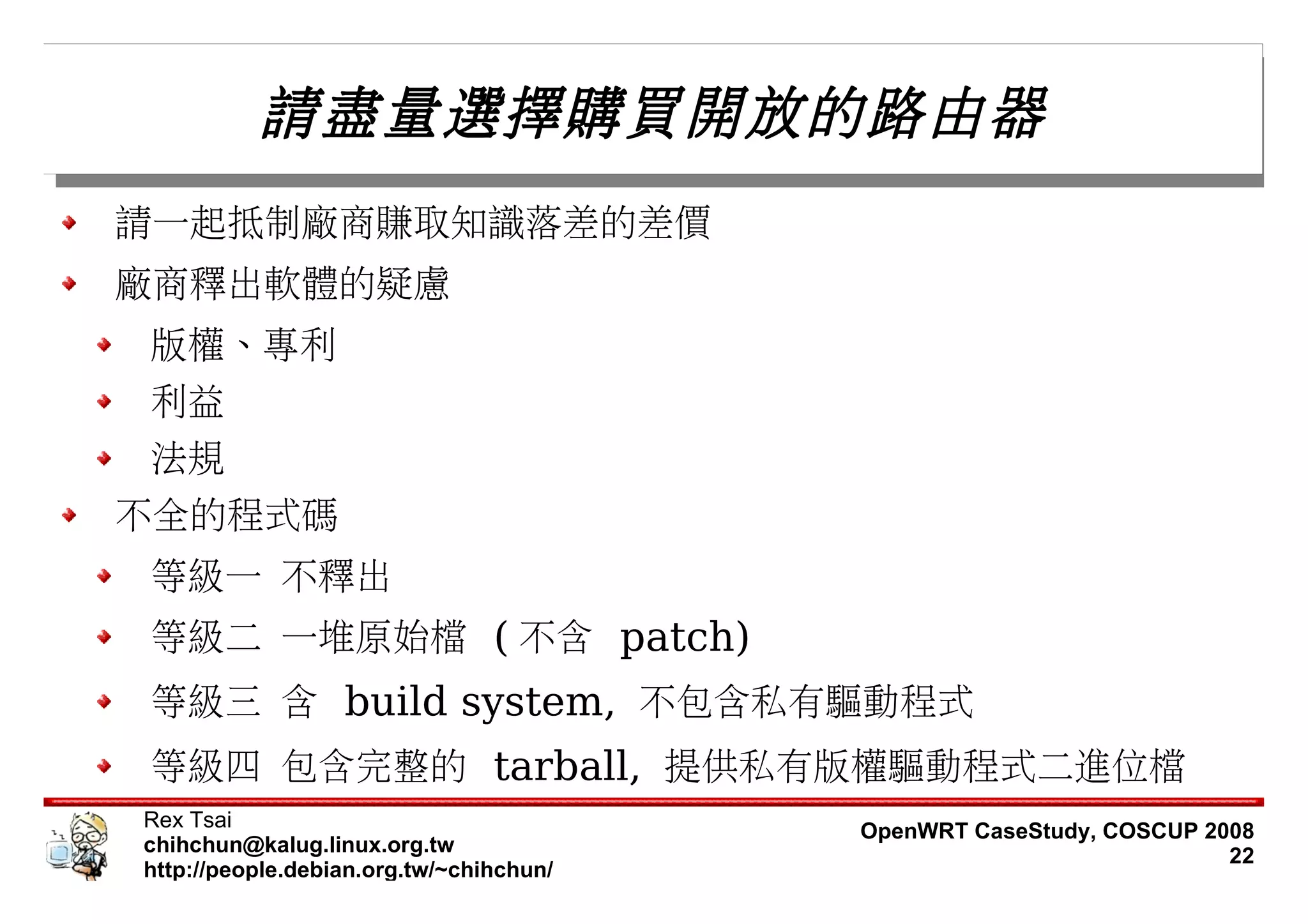 請盡量選擇購買開放的路由器
請一起抵制廠商賺取知識落差的差價
廠商釋出軟體的疑慮
版權、專利
利益
法規
不全的程式碼
等級一 不釋出
等級二 一堆原始檔 ( 不含 patch)
等級三 含 build system, 不包含私有驅動程式
等級四 包含完整的 tarball, 提供私有版權驅動程式二進位檔
Rex Tsai                                 OpenWRT CaseStudy, COSCUP 2008
chihchun@kalug.linux.org.tw                                          22
http://people.debian.org.tw/~chihchun/
 