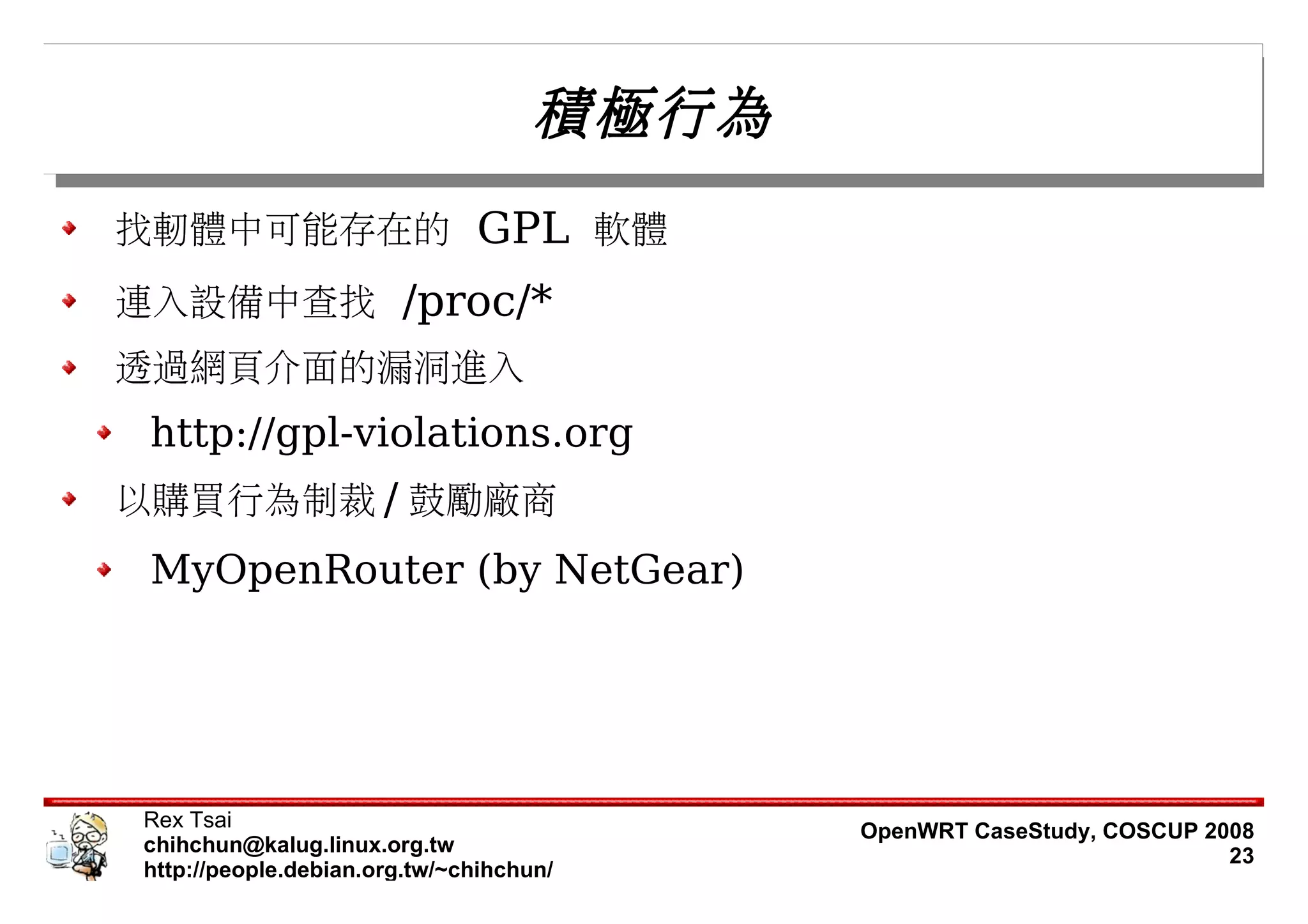 積極行為
找軔體中可能存在的 GPL 軟體
連入設備中查找 /proc/*
透過網頁介面的漏洞進入
 http://gpl-violations.org
以購買行為制裁 / 鼓勵廠商
 MyOpenRouter (by NetGear)




Rex Tsai                                   OpenWRT CaseStudy, COSCUP 2008
chihchun@kalug.linux.org.tw                                            23
http://people.debian.org.tw/~chihchun/
 