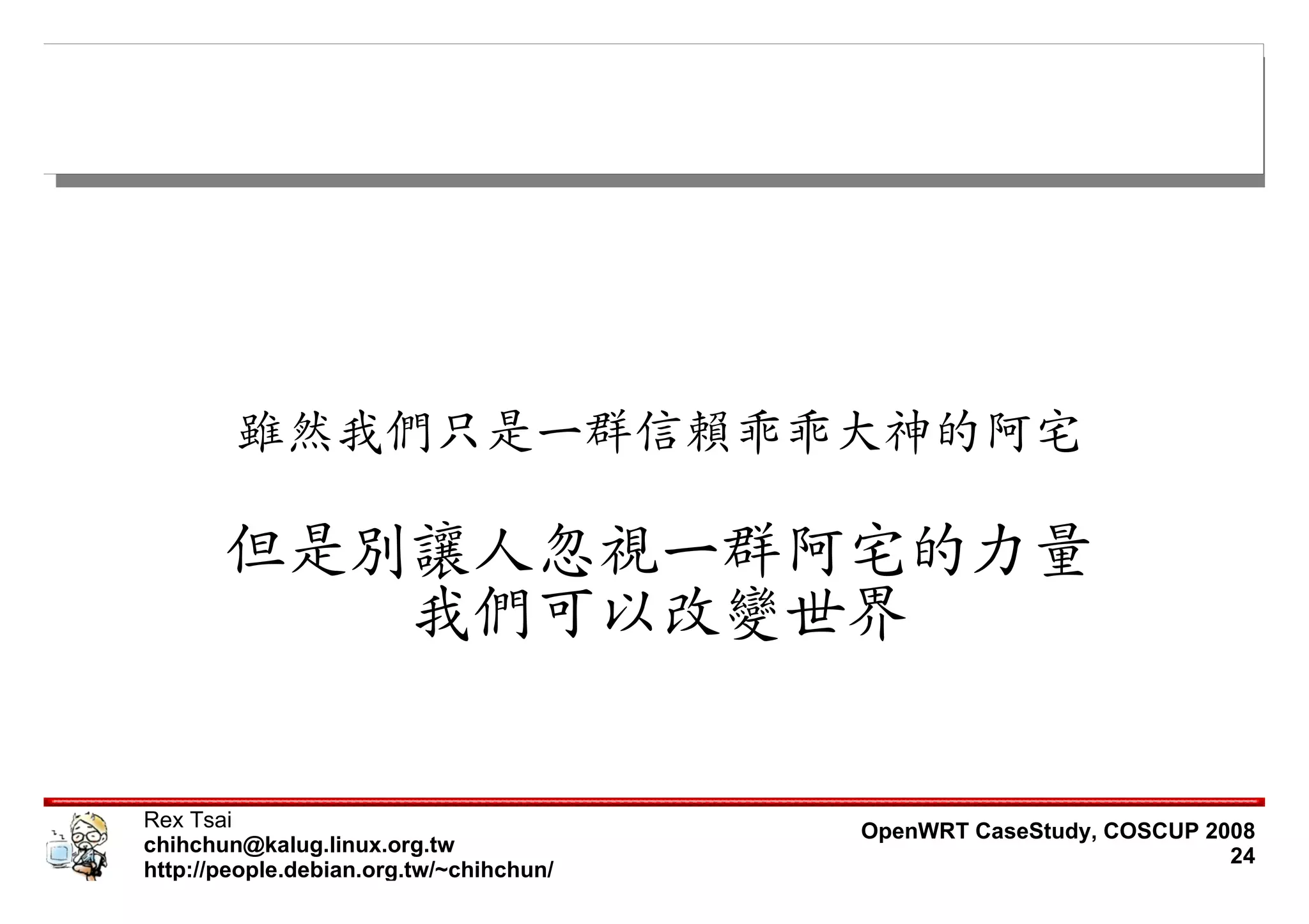 雖然我們只是一群信賴乖乖大神的阿宅

       但是別讓人忽視一群阿宅的力量
          我們可以改變世界


Rex Tsai                                 OpenWRT CaseStudy, COSCUP 2008
chihchun@kalug.linux.org.tw                                          24
http://people.debian.org.tw/~chihchun/
 