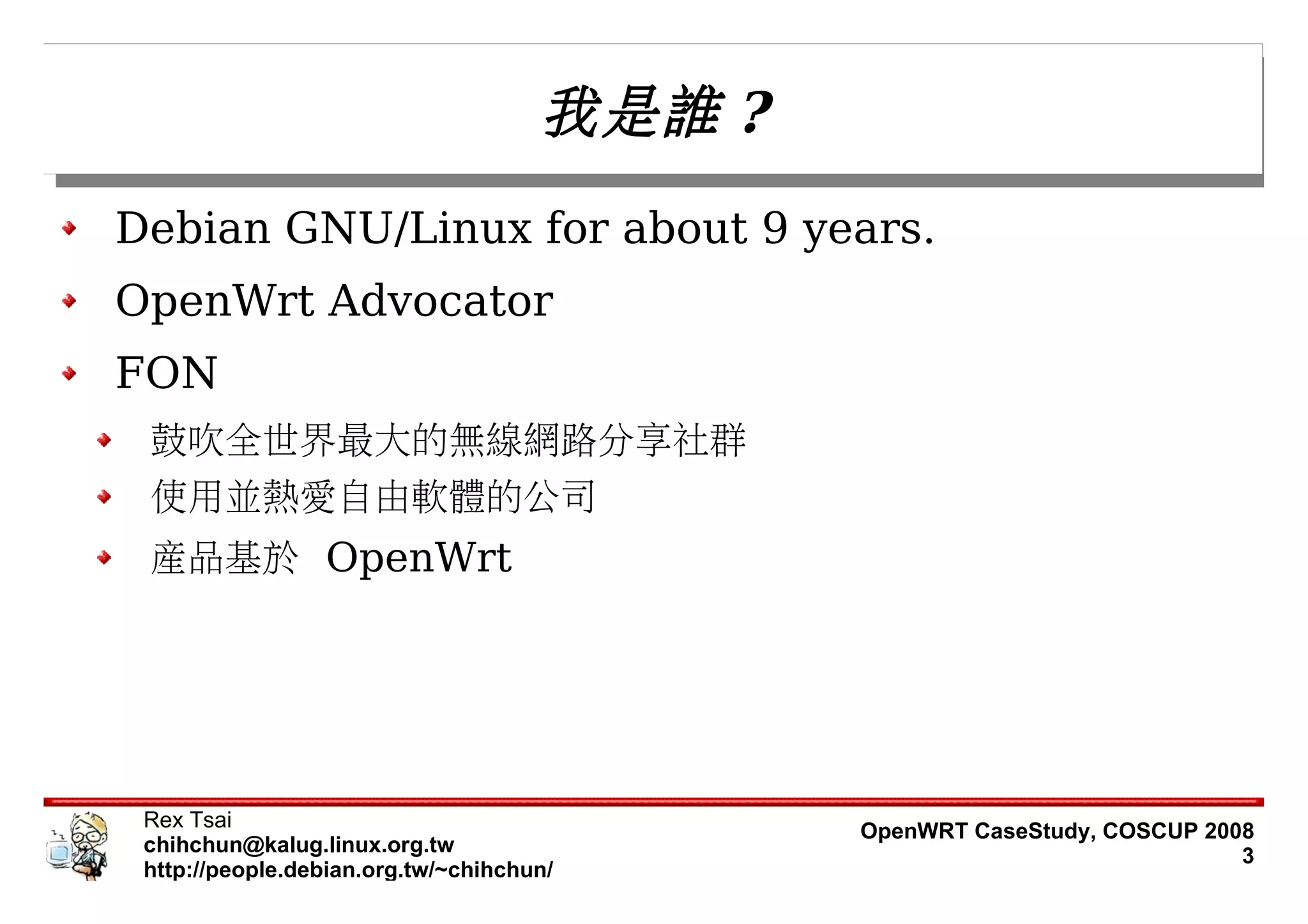 我是誰 ?
Debian GNU/Linux for about 9 years.
OpenWrt Advocator
FON
 鼓吹全世界最大的無線網路分享社群
 使用並熱愛自由軟體的公司
 產品基於 OpenWrt




 Rex Tsai                                    OpenWRT CaseStudy, COSCUP 2008
 chihchun@kalug.linux.org.tw                                              3
 http://people.debian.org.tw/~chihchun/
 