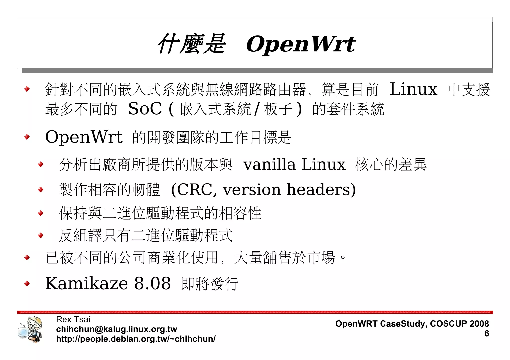 什麼是 OpenWrt
針對不同的嵌入式系統與無線網路路由器，算是目前 Linux 中支援
最多不同的 SoC ( 嵌入式系統 / 板子 ) 的套件系統
OpenWrt 的開發團隊的工作目標是
 分析出廠商所提供的版本與 vanilla Linux 核心的差異
 製作相容的軔體 (CRC, version headers)
 保持與二進位驅動程式的相容性
 反組譯只有二進位驅動程式
已被不同的公司商業化使用，大量舖售於市場。
Kamikaze 8.08 即將發行
 Rex Tsai                                 OpenWRT CaseStudy, COSCUP 2008
 chihchun@kalug.linux.org.tw                                           6
 http://people.debian.org.tw/~chihchun/
 