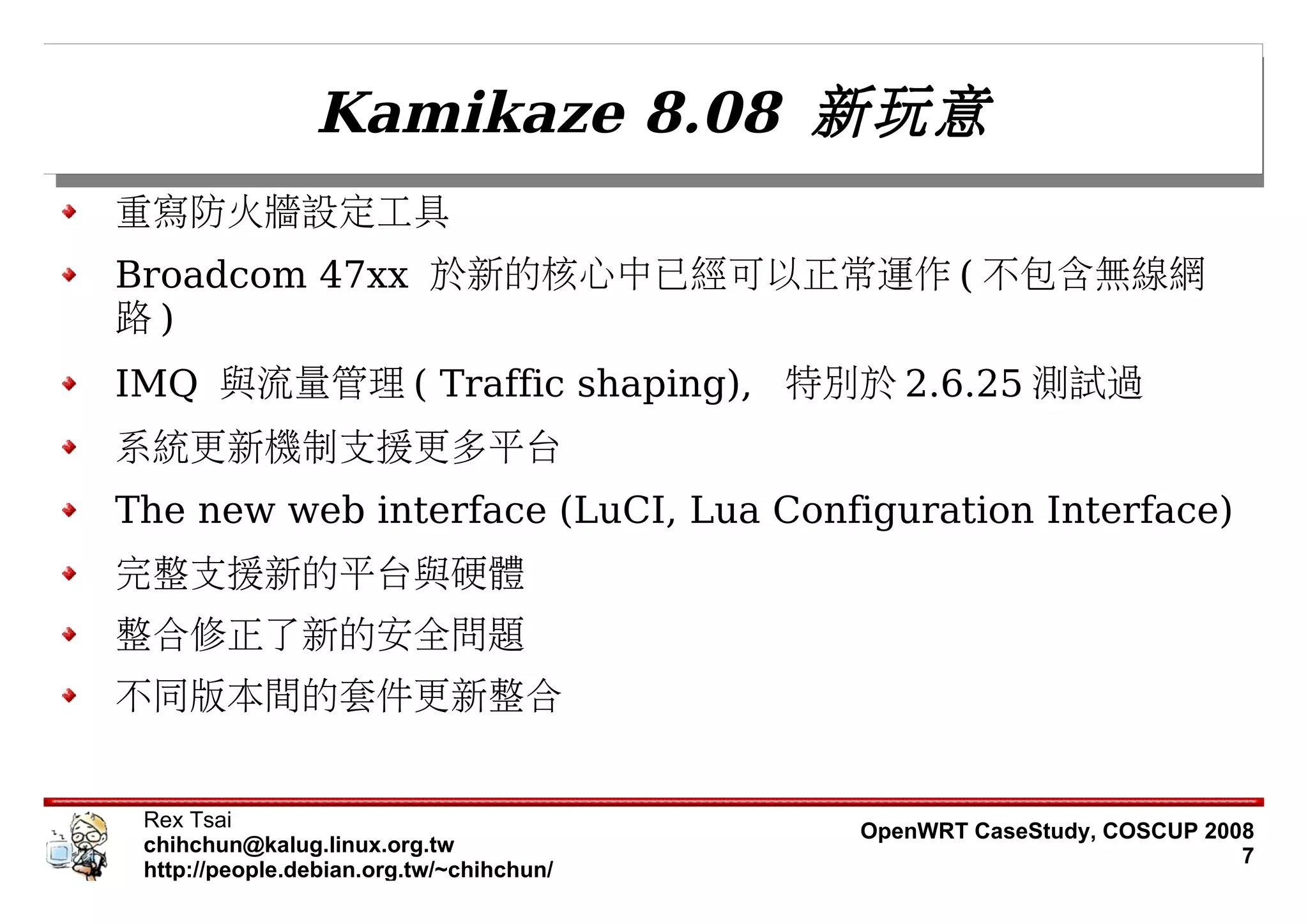 Kamikaze 8.08 新玩意
重寫防火牆設定工具
Broadcom 47xx 於新的核心中已經可以正常運作 ( 不包含無線網
路)
IMQ 與流量管理 ( Traffic shaping), 特別於 2.6.25 測試過
系統更新機制支援更多平台
The new web interface (LuCI, Lua Configuration Interface)
完整支援新的平台與硬體
整合修正了新的安全問題
不同版本間的套件更新整合


 Rex Tsai                                 OpenWRT CaseStudy, COSCUP 2008
 chihchun@kalug.linux.org.tw                                           7
 http://people.debian.org.tw/~chihchun/
 