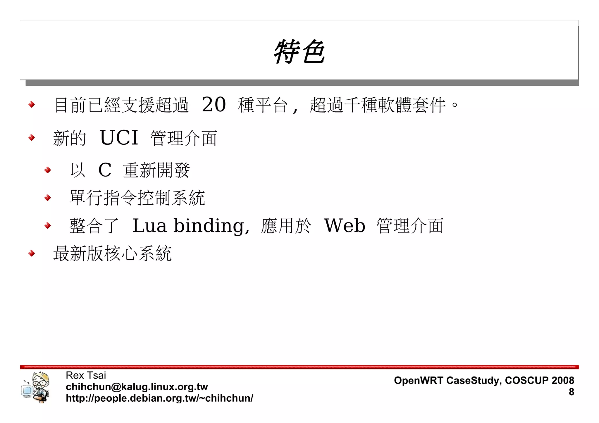 特色
目前已經支援超過 20 種平台 , 超過千種軟體套件。
新的 UCI 管理介面
 以 C 重新開發
 單行指令控制系統
 整合了 Lua binding, 應用於 Web 管理介面
最新版核心系統




Rex Tsai                                      OpenWRT CaseStudy, COSCUP 2008
chihchun@kalug.linux.org.tw                                                8
http://people.debian.org.tw/~chihchun/
 