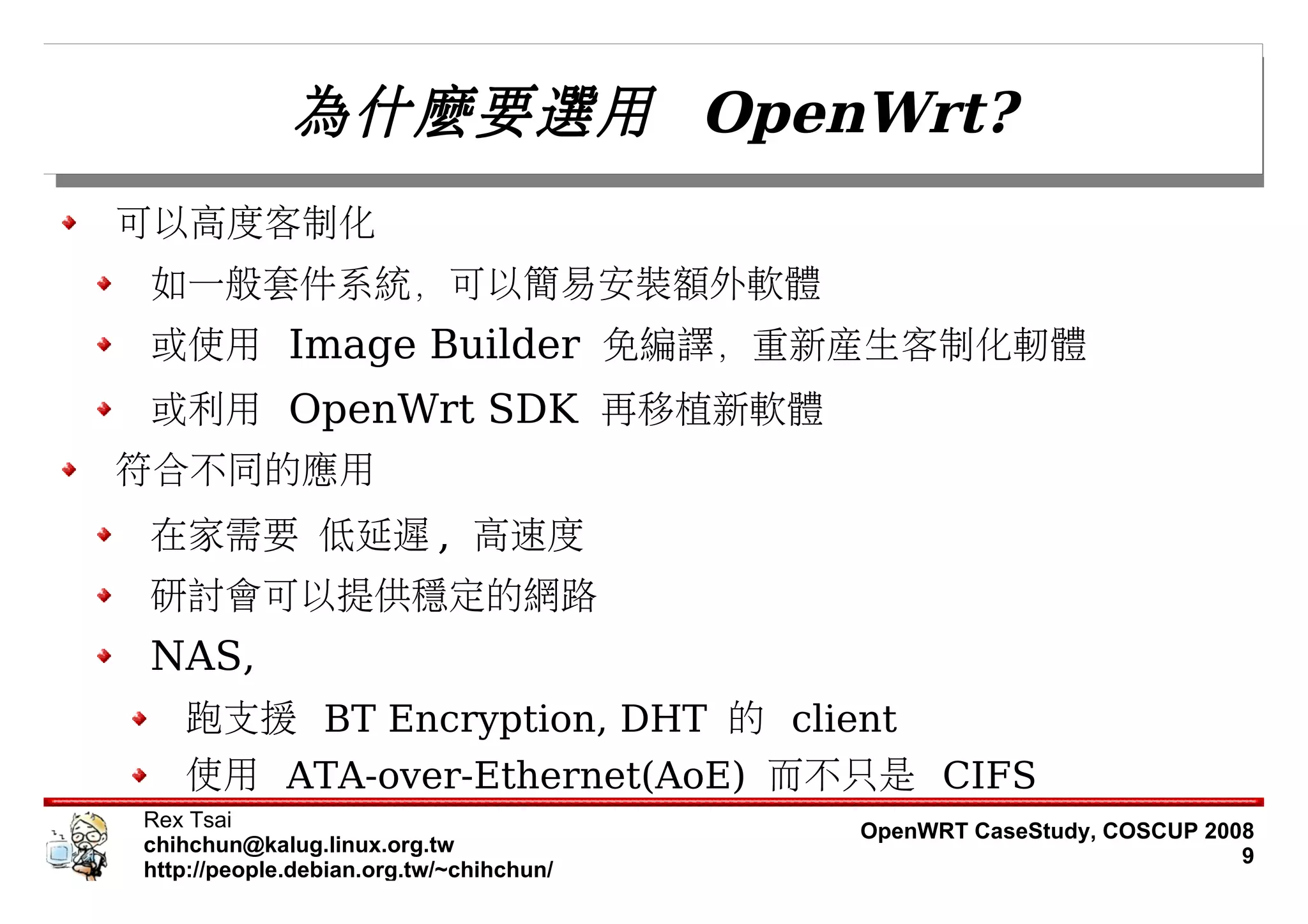 為什麼要選用 OpenWrt?
可以高度客制化
如一般套件系統，可以簡易安裝額外軟體
或使用 Image Builder 免編譯，重新產生客制化軔體
或利用 OpenWrt SDK 再移植新軟體
符合不同的應用
在家需要 低延遲 , 高速度
研討會可以提供穩定的網路
NAS,
   跑支援 BT Encryption, DHT 的 client
   使用 ATA-over-Ethernet(AoE) 而不只是 CIFS
Rex Tsai                                 OpenWRT CaseStudy, COSCUP 2008
chihchun@kalug.linux.org.tw                                           9
http://people.debian.org.tw/~chihchun/
 