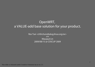 OpenWRT,
                 a VALUE-add base solution for your product.

                                     Rex Tsai <chihchun@kalug.linux.org.tw>
                                                              and
                                                    Macpaul Lin
                                             2009/08/15 @ COSCUP 2009




                                                                              1
This slide is released under Creative Commons by-nc-sa 2.5.
 