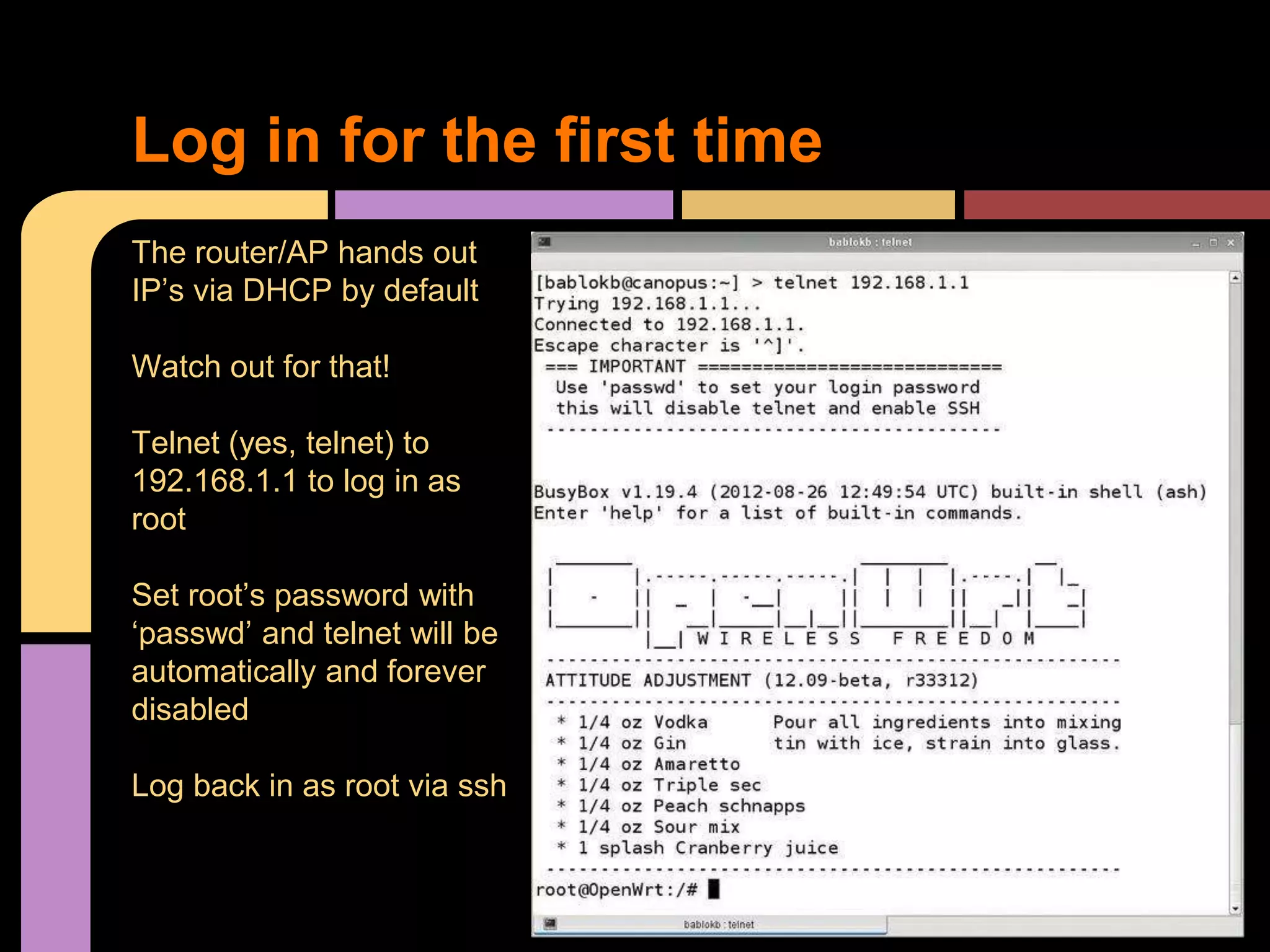 Log in for the first time
The router/AP hands out
IP’s via DHCP by default
Watch out for that!
Telnet (yes, telnet) to
192.168.1.1 to log in as
root
Set root’s password with
‘passwd’ and telnet will be
automatically and forever
disabled
Log back in as root via ssh
 