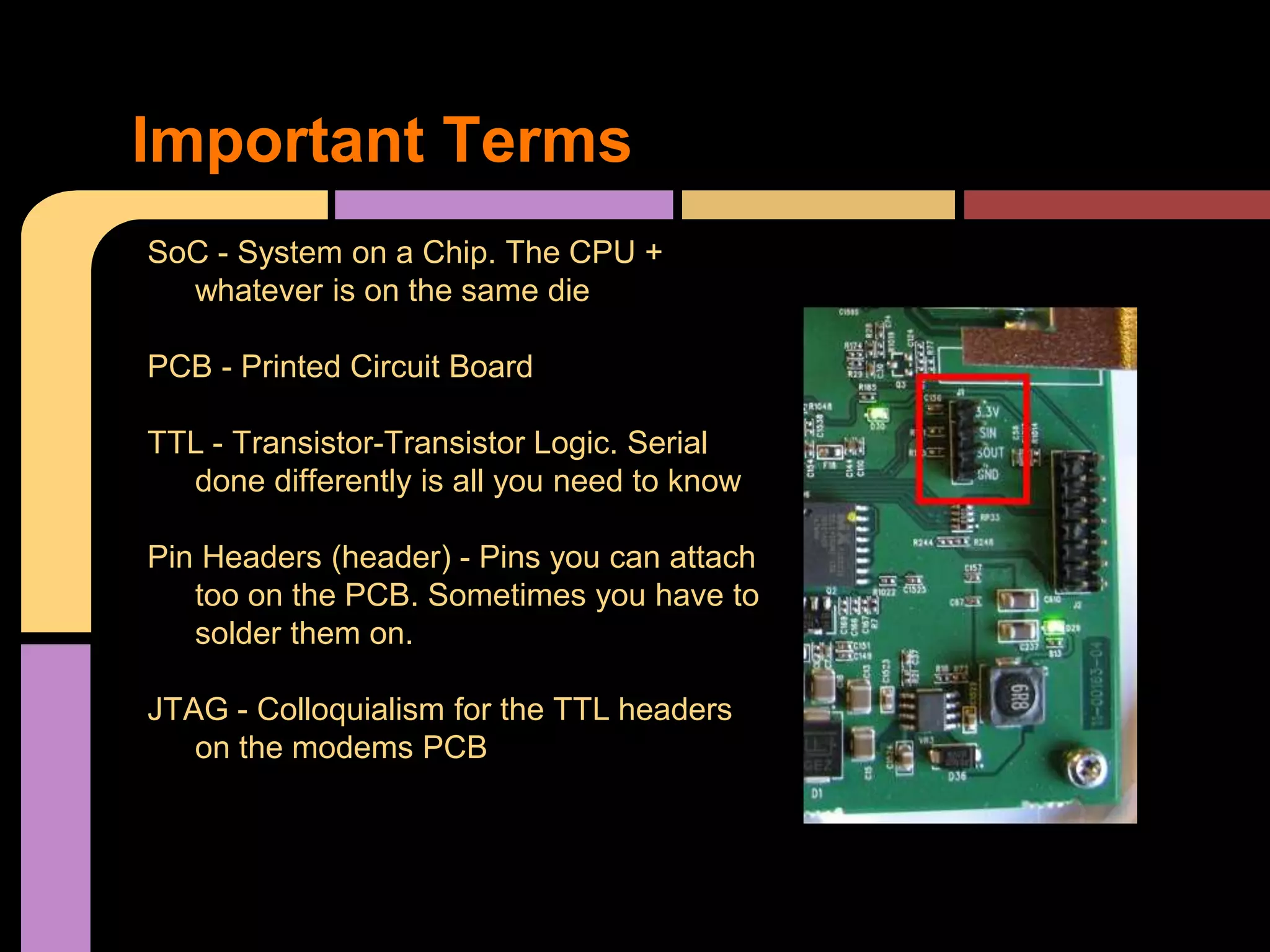 SoC - System on a Chip. The CPU +
whatever is on the same die
PCB - Printed Circuit Board
TTL - Transistor-Transistor Logic. Serial
done differently is all you need to know
Pin Headers (header) - Pins you can attach
too on the PCB. Sometimes you have to
solder them on.
JTAG - Colloquialism for the TTL headers
on the modems PCB
Important Terms
 