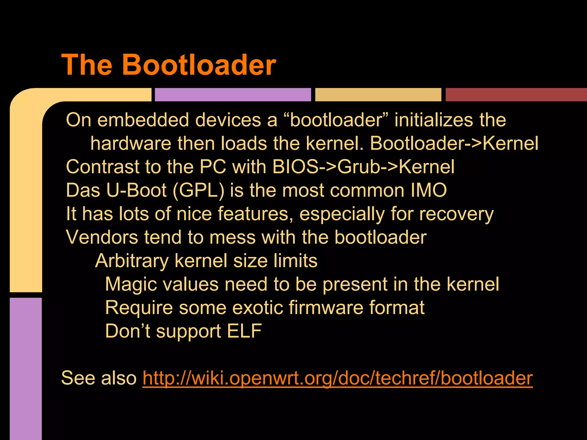 On embedded devices a “bootloader” initializes the
hardware then loads the kernel. Bootloader->Kernel
Contrast to the PC with BIOS->Grub->Kernel
Das U-Boot (GPL) is the most common IMO
It has lots of nice features, especially for recovery
Vendors tend to mess with the bootloader
Arbitrary kernel size limits
Magic values need to be present in the kernel
Require some exotic firmware format
Don’t support ELF
See also http://wiki.openwrt.org/doc/techref/bootloader
The Bootloader
 