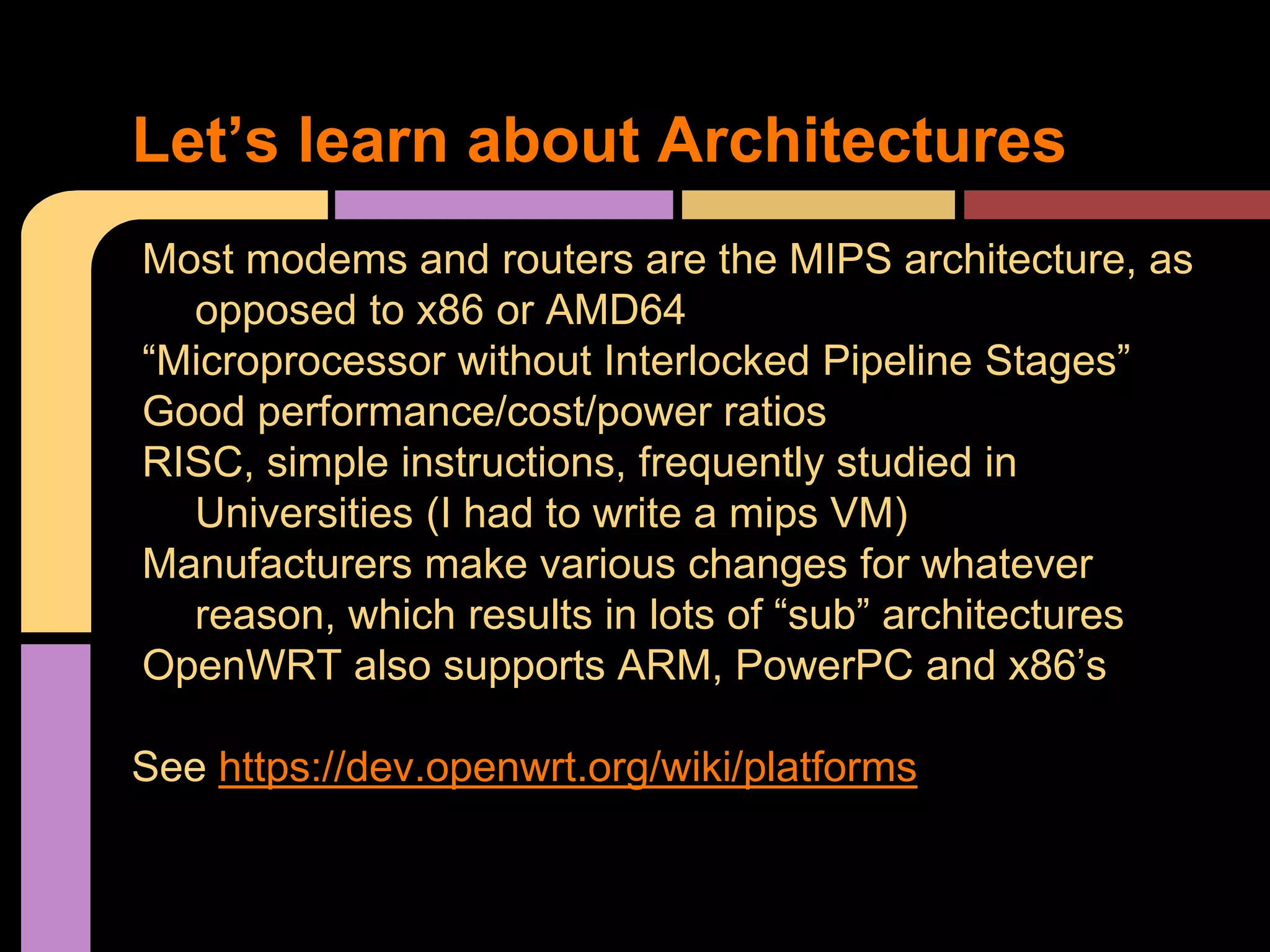 Most modems and routers are the MIPS architecture, as
opposed to x86 or AMD64
“Microprocessor without Interlocked Pipeline Stages”
Good performance/cost/power ratios
RISC, simple instructions, frequently studied in
Universities (I had to write a mips VM)
Manufacturers make various changes for whatever
reason, which results in lots of “sub” architectures
OpenWRT also supports ARM, PowerPC and x86’s
See https://dev.openwrt.org/wiki/platforms
Let’s learn about Architectures
 