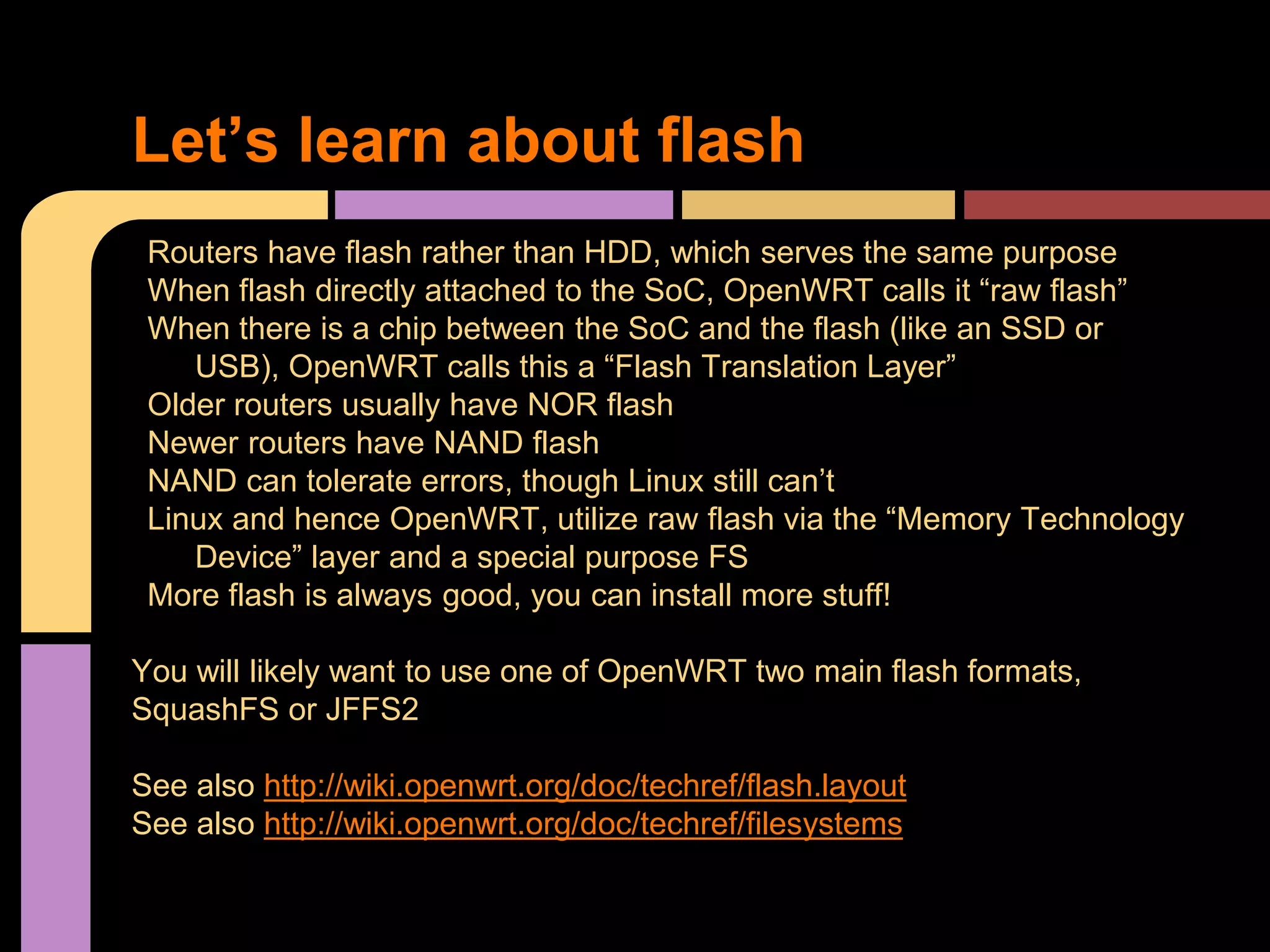 Let’s learn about flash
Routers have flash rather than HDD, which serves the same purpose
When flash directly attached to the SoC, OpenWRT calls it “raw flash”
When there is a chip between the SoC and the flash (like an SSD or
USB), OpenWRT calls this a “Flash Translation Layer”
Older routers usually have NOR flash
Newer routers have NAND flash
NAND can tolerate errors, though Linux still can’t
Linux and hence OpenWRT, utilize raw flash via the “Memory Technology
Device” layer and a special purpose FS
More flash is always good, you can install more stuff!
You will likely want to use one of OpenWRT two main flash formats,
SquashFS or JFFS2
See also http://wiki.openwrt.org/doc/techref/flash.layout
See also http://wiki.openwrt.org/doc/techref/filesystems
 