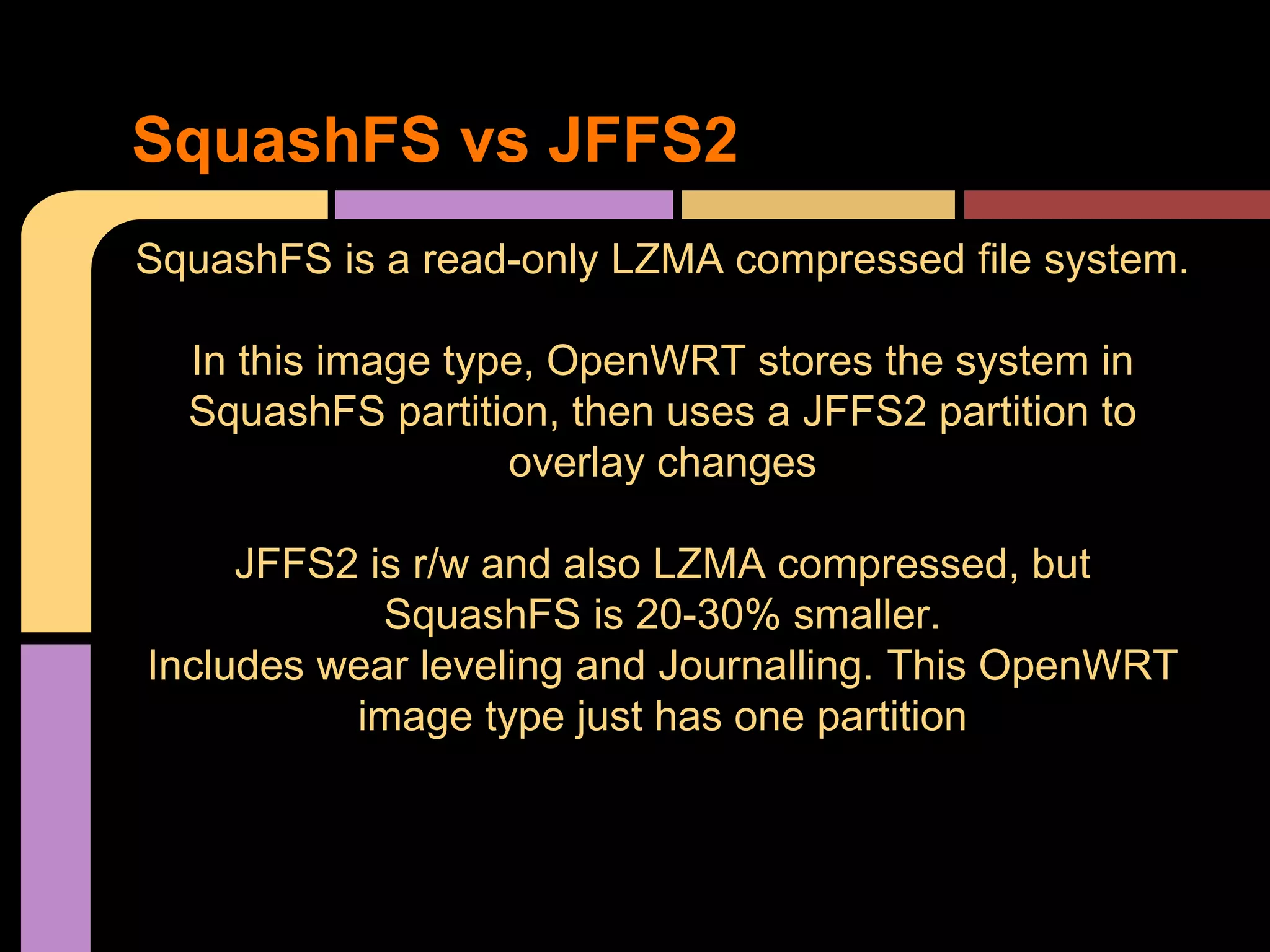 SquashFS is a read-only LZMA compressed file system.
In this image type, OpenWRT stores the system in
SquashFS partition, then uses a JFFS2 partition to
overlay changes
JFFS2 is r/w and also LZMA compressed, but
SquashFS is 20-30% smaller.
Includes wear leveling and Journalling. This OpenWRT
image type just has one partition
SquashFS vs JFFS2
 