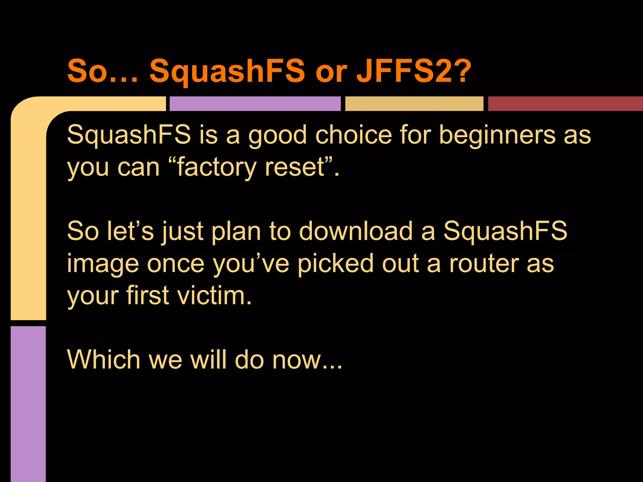 SquashFS is a good choice for beginners as
you can “factory reset”.
So let’s just plan to download a SquashFS
image once you’ve picked out a router as
your first victim.
Which we will do now...
So… SquashFS or JFFS2?
 