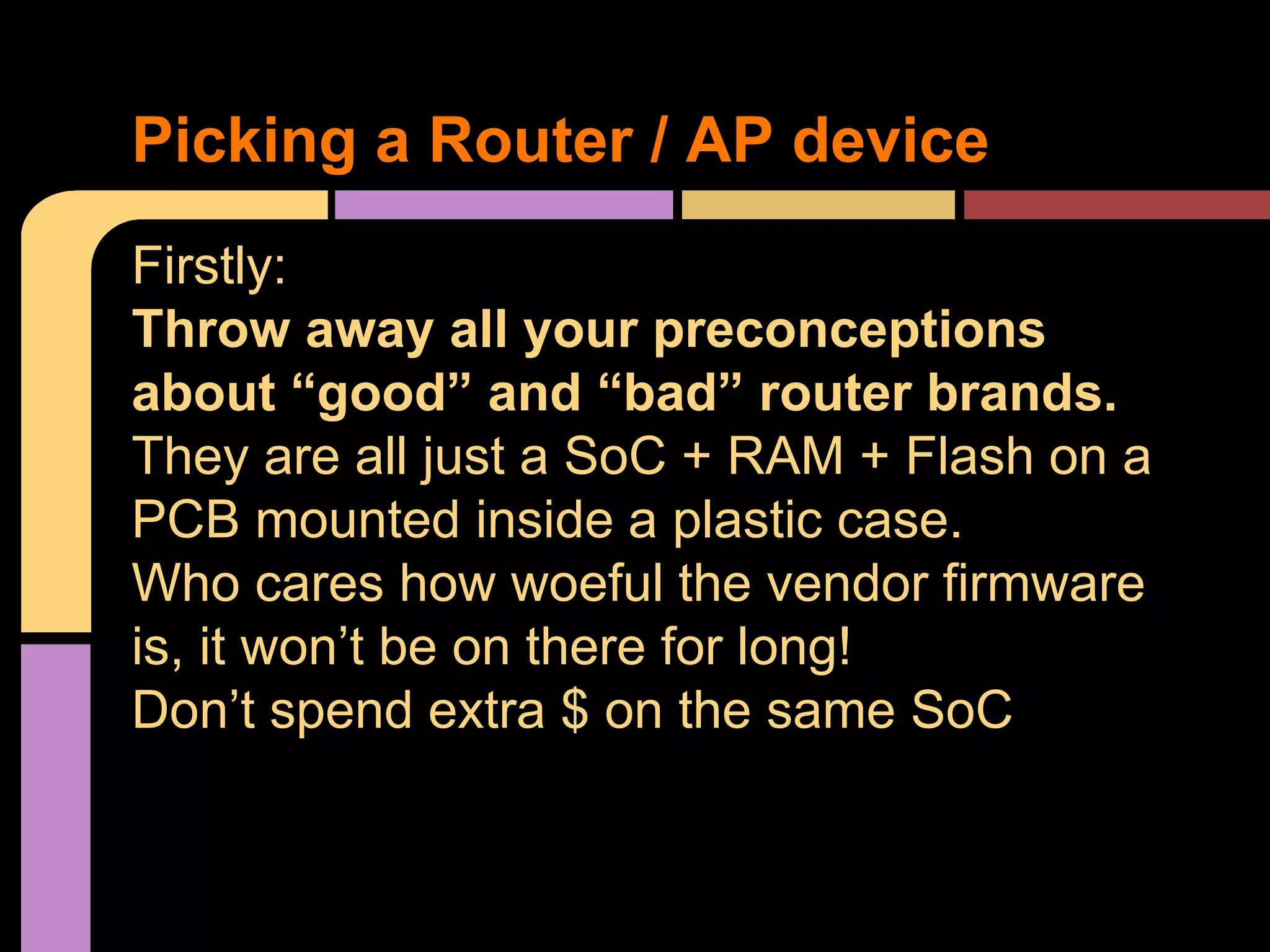 Firstly:
Throw away all your preconceptions
about “good” and “bad” router brands.
They are all just a SoC + RAM + Flash on a
PCB mounted inside a plastic case.
Who cares how woeful the vendor firmware
is, it won’t be on there for long!
Don’t spend extra $ on the same SoC
Picking a Router / AP device
 