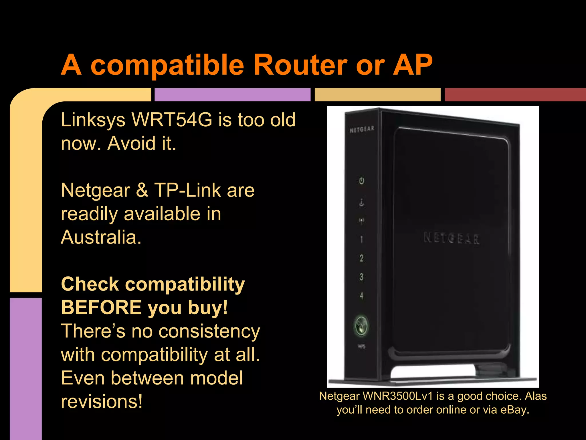 A compatible Router or AP
Linksys WRT54G is too old
now. Avoid it.
Netgear & TP-Link are
readily available in
Australia.
Check compatibility
BEFORE you buy!
There’s no consistency
with compatibility at all.
Even between model
revisions! Netgear WNR3500Lv1 is a good choice. Alas
you’ll need to order online or via eBay.
 