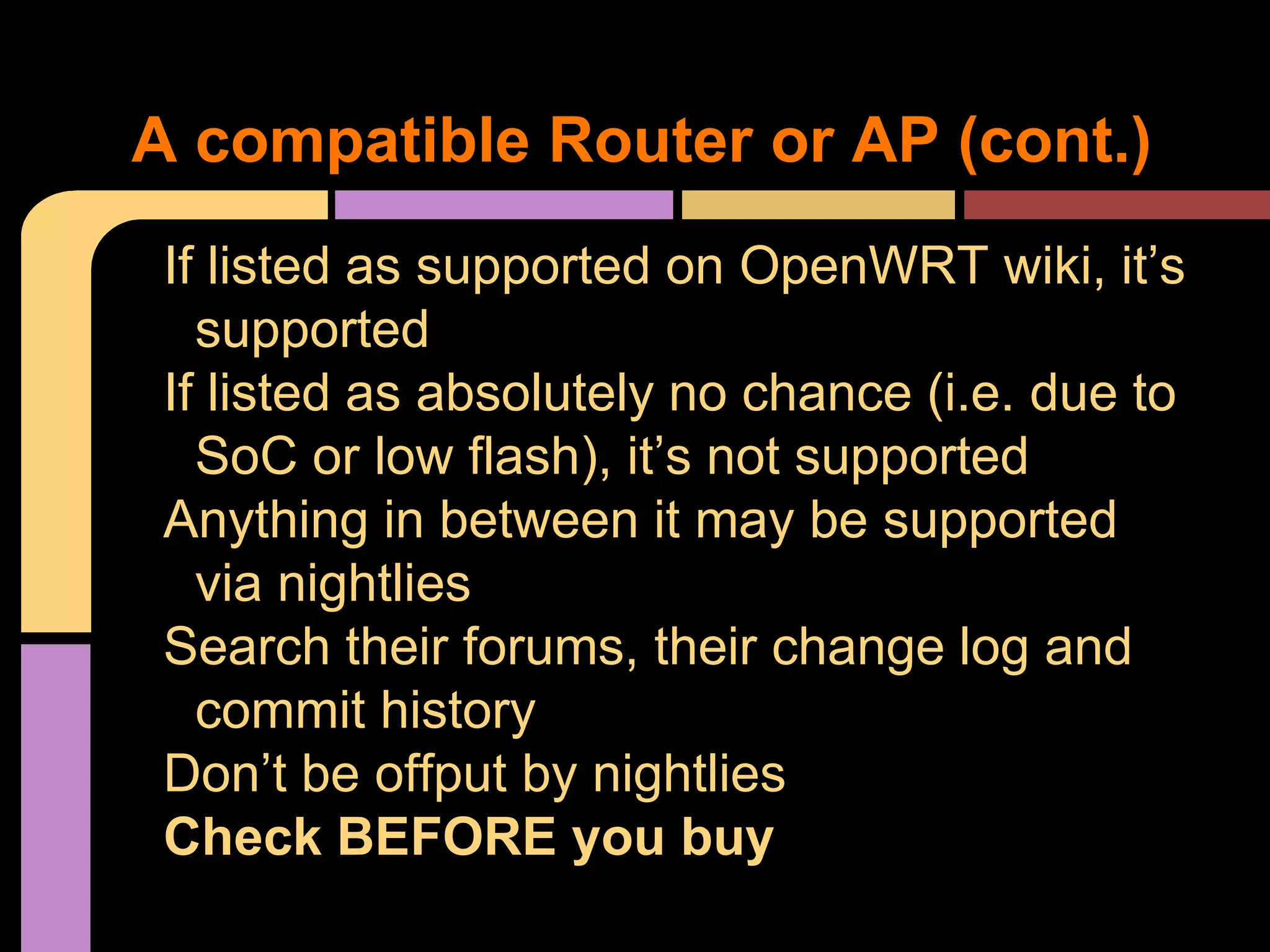 If listed as supported on OpenWRT wiki, it’s
supported
If listed as absolutely no chance (i.e. due to
SoC or low flash), it’s not supported
Anything in between it may be supported
via nightlies
Search their forums, their change log and
commit history
Don’t be offput by nightlies
Check BEFORE you buy
A compatible Router or AP (cont.)
 