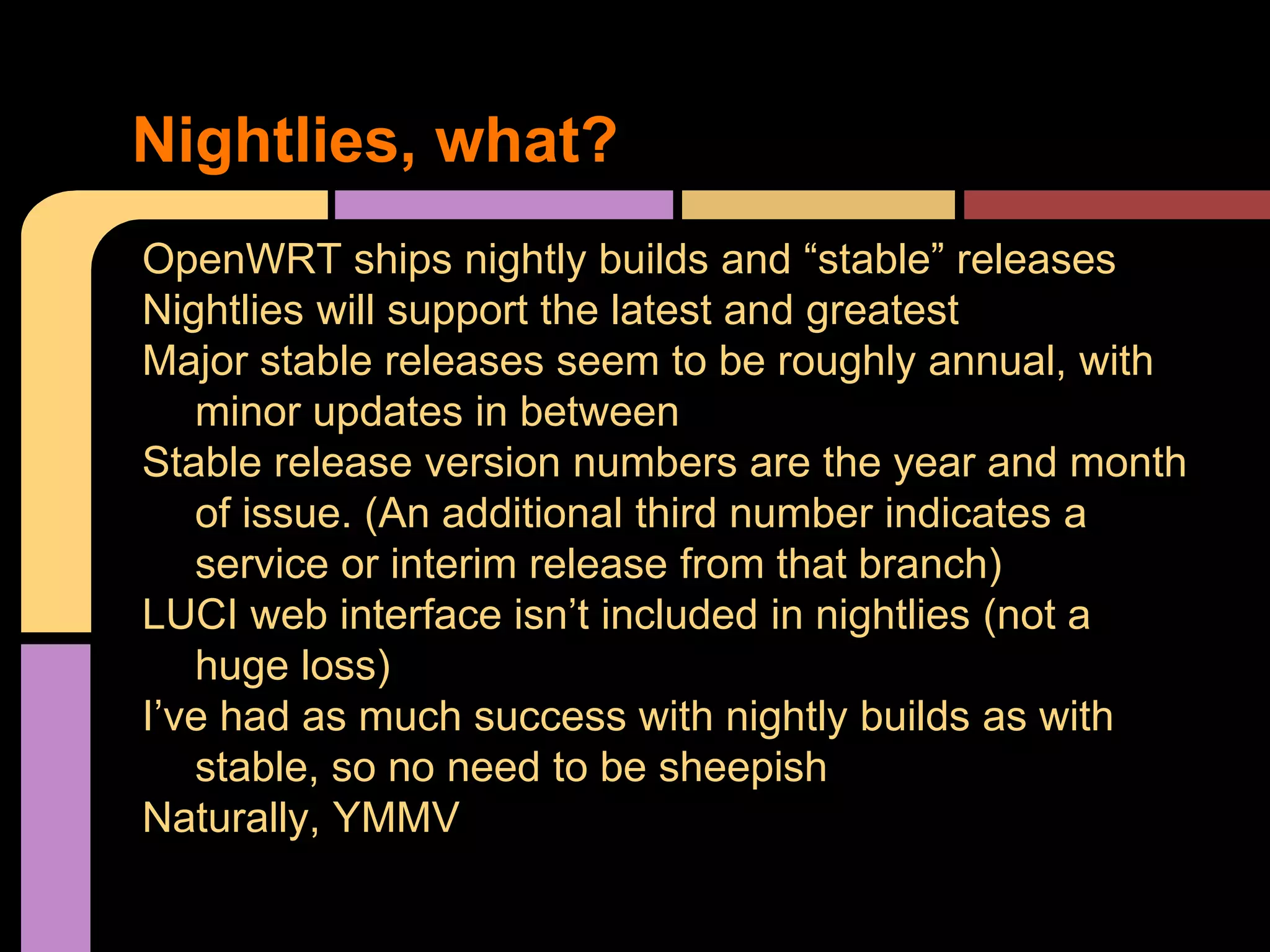 OpenWRT ships nightly builds and “stable” releases
Nightlies will support the latest and greatest
Major stable releases seem to be roughly annual, with
minor updates in between
Stable release version numbers are the year and month
of issue. (An additional third number indicates a
service or interim release from that branch)
LUCI web interface isn’t included in nightlies (not a
huge loss)
I’ve had as much success with nightly builds as with
stable, so no need to be sheepish
Naturally, YMMV
Nightlies, what?
 