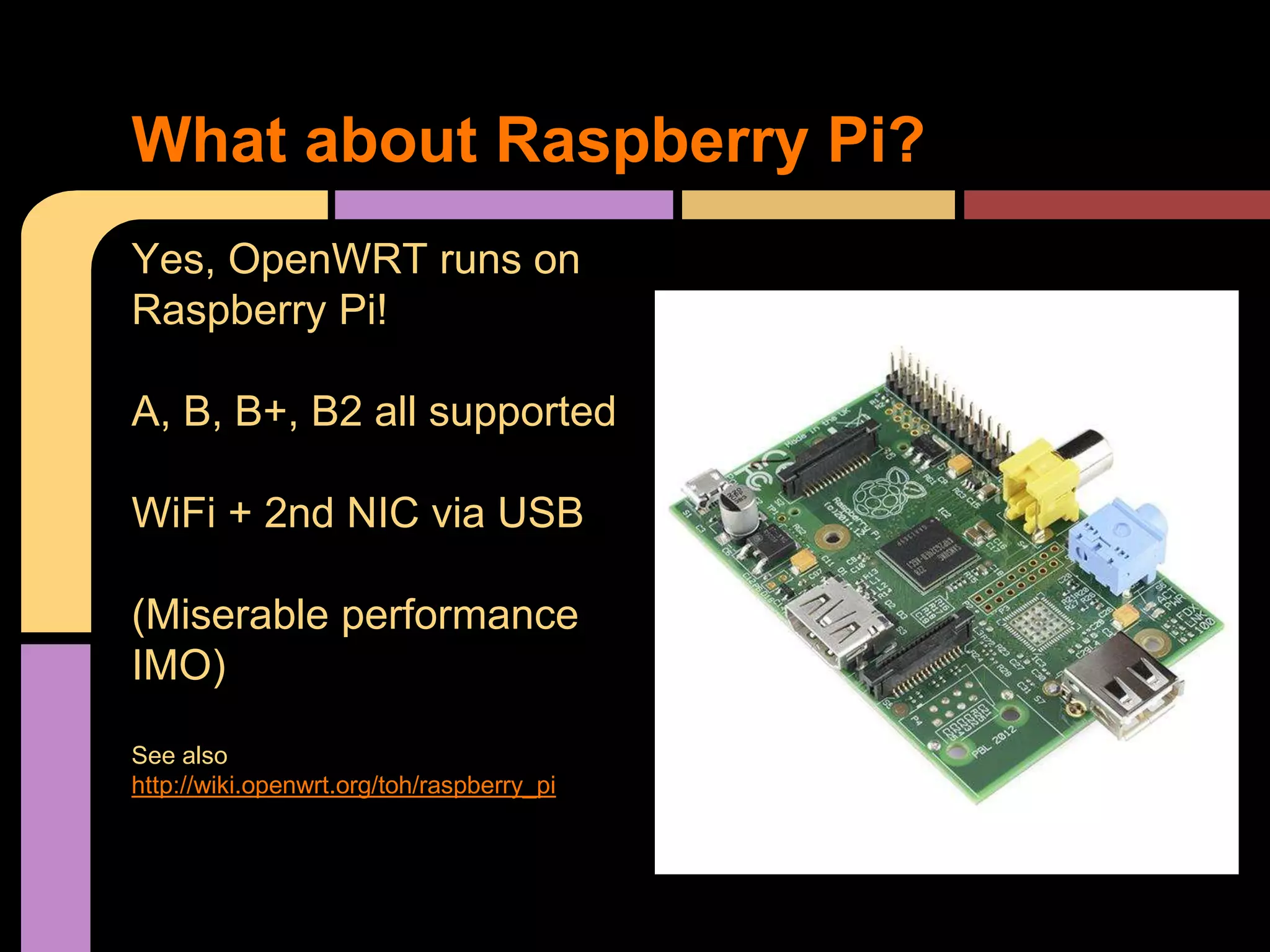 Yes, OpenWRT runs on
Raspberry Pi!
A, B, B+, B2 all supported
WiFi + 2nd NIC via USB
(Miserable performance
IMO)
See also
http://wiki.openwrt.org/toh/raspberry_pi
What about Raspberry Pi?
 