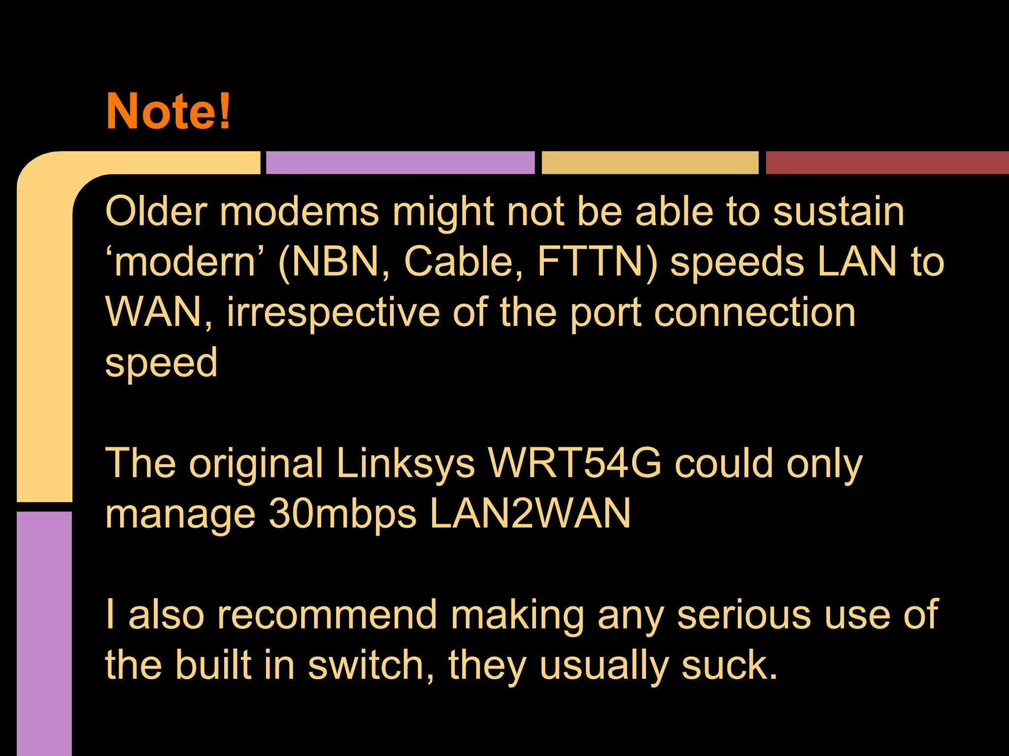 Older modems might not be able to sustain
‘modern’ (NBN, Cable, FTTN) speeds LAN to
WAN, irrespective of the port connection
speed
The original Linksys WRT54G could only
manage 30mbps LAN2WAN
I also recommend making any serious use of
the built in switch, they usually suck.
Note!
 