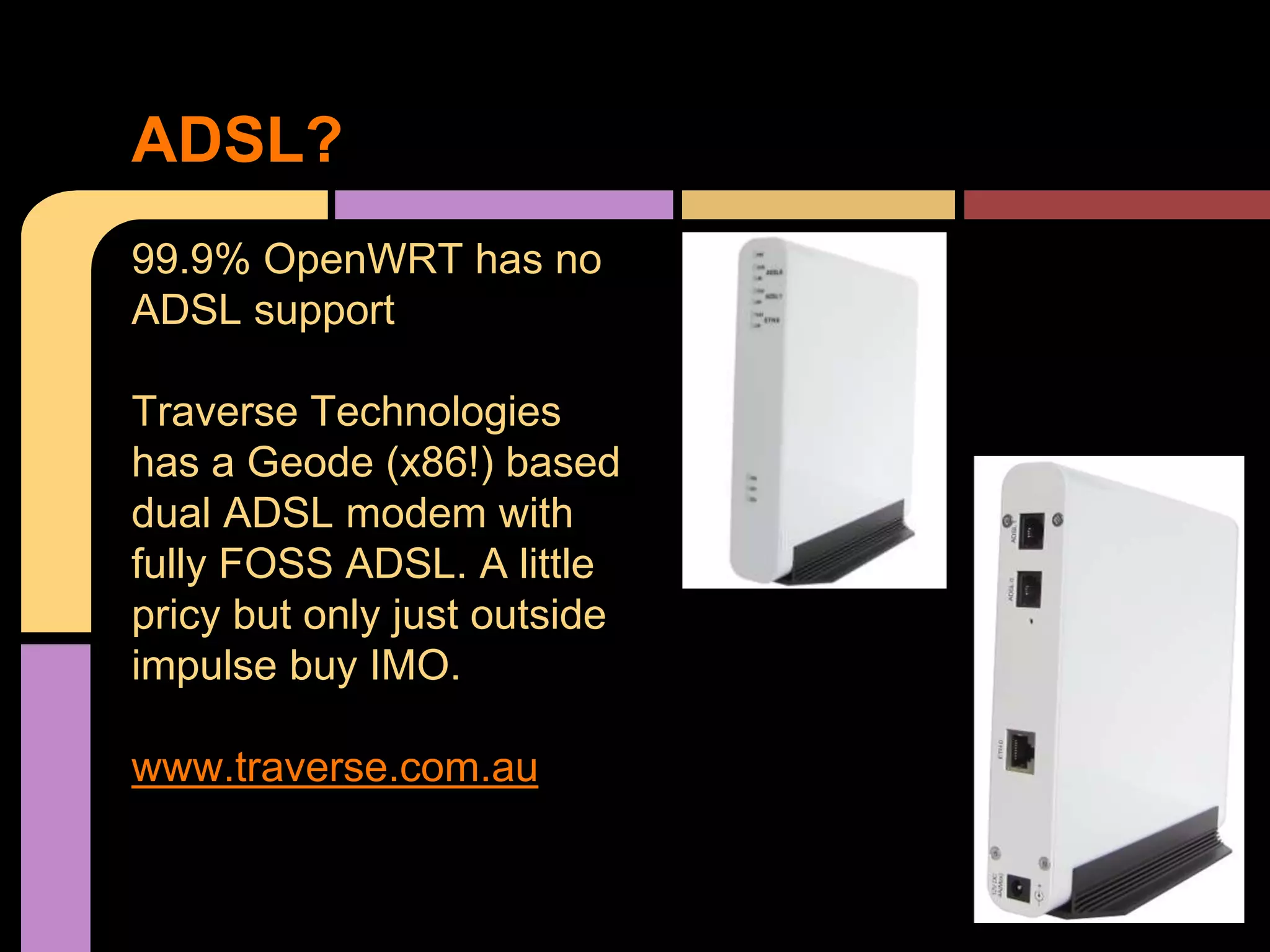 99.9% OpenWRT has no
ADSL support
Traverse Technologies
has a Geode (x86!) based
dual ADSL modem with
fully FOSS ADSL. A little
pricy but only just outside
impulse buy IMO.
www.traverse.com.au
ADSL?
 