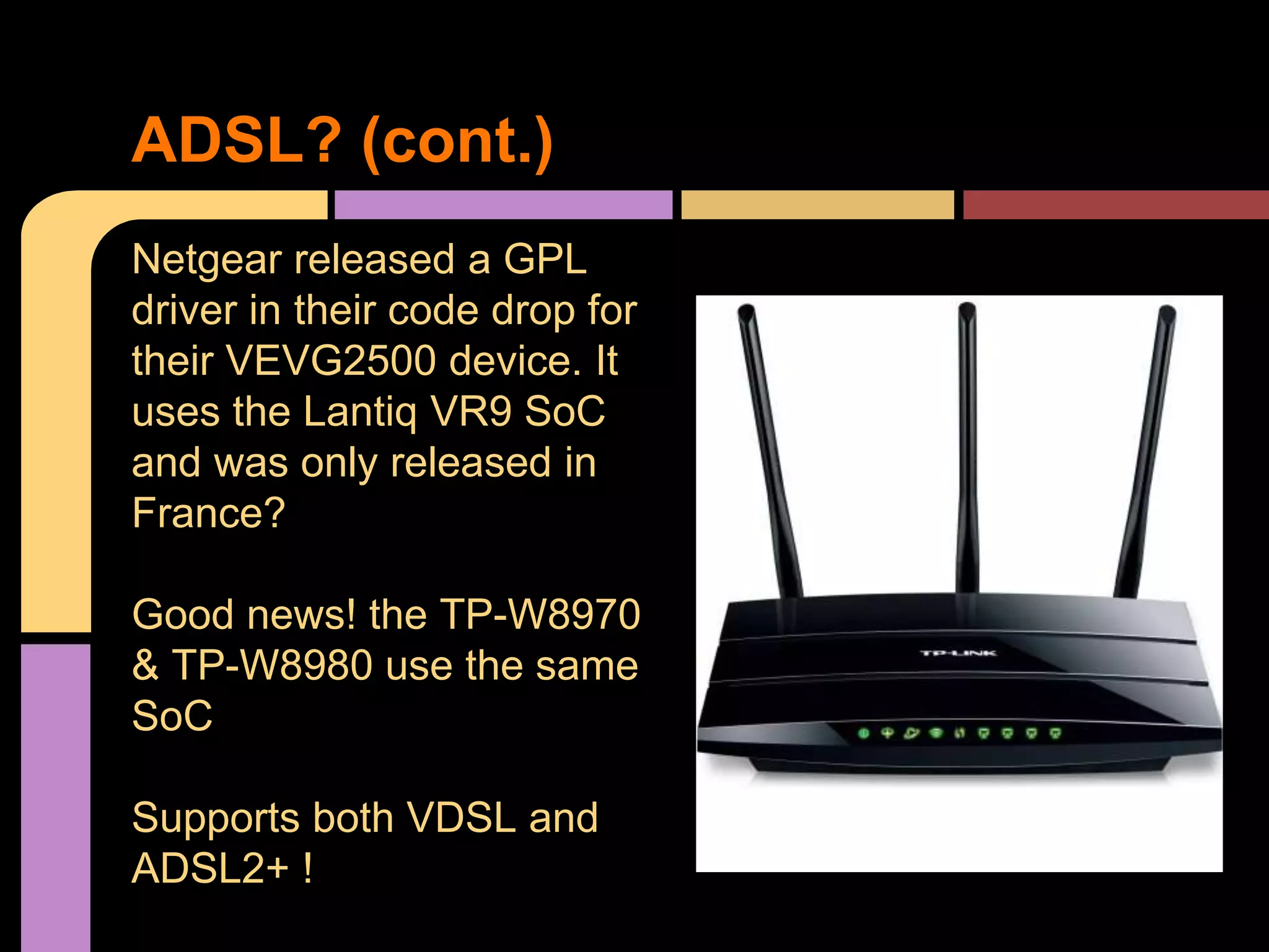 Netgear released a GPL
driver in their code drop for
their VEVG2500 device. It
uses the Lantiq VR9 SoC
and was only released in
France?
Good news! the TP-W8970
& TP-W8980 use the same
SoC
Supports both VDSL and
ADSL2+ !
ADSL? (cont.)
 