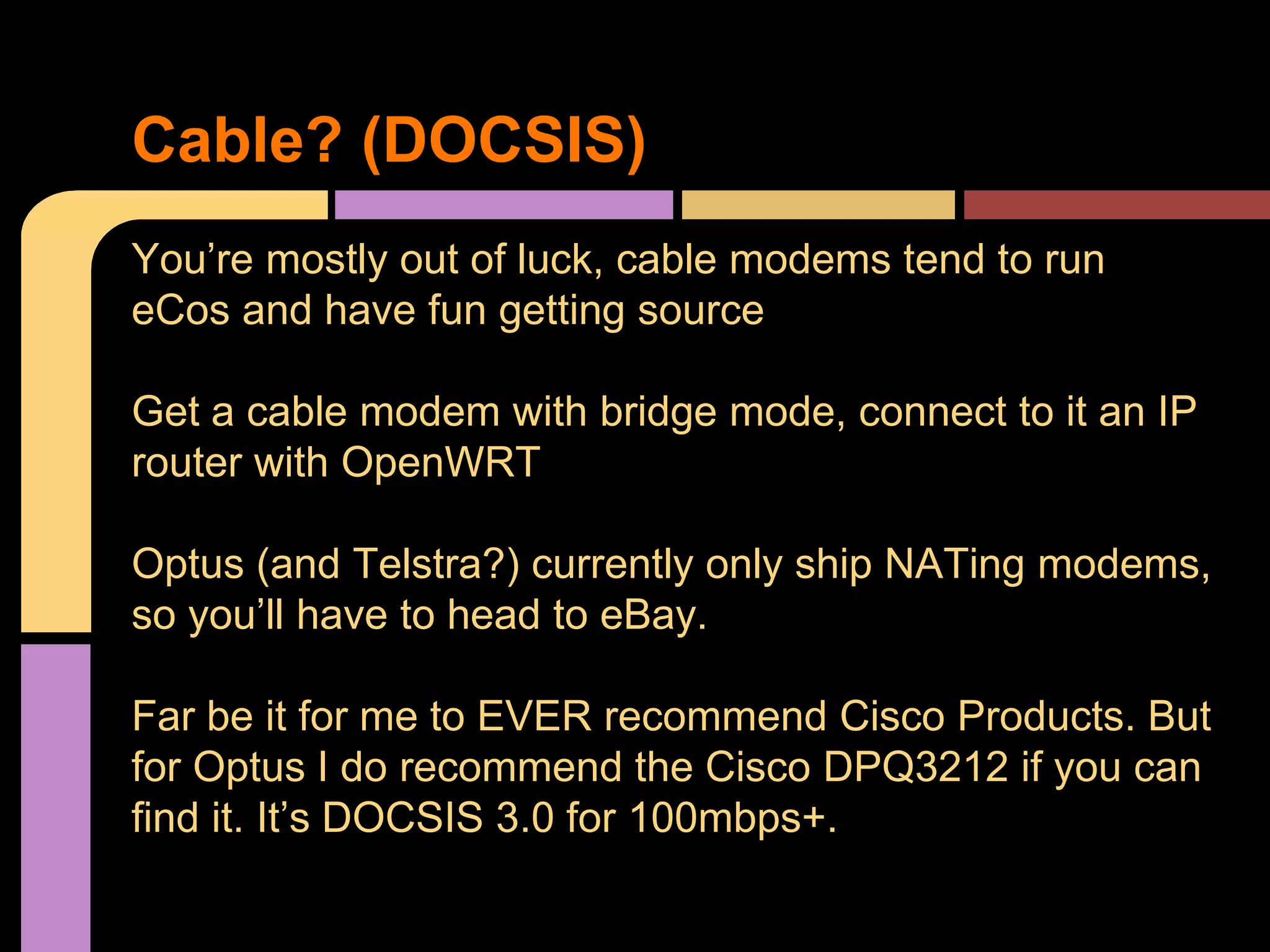 You’re mostly out of luck, cable modems tend to run
eCos and have fun getting source
Get a cable modem with bridge mode, connect to it an IP
router with OpenWRT
Optus (and Telstra?) currently only ship NATing modems,
so you’ll have to head to eBay.
Far be it for me to EVER recommend Cisco Products. But
for Optus I do recommend the Cisco DPQ3212 if you can
find it. It’s DOCSIS 3.0 for 100mbps+.
Cable? (DOCSIS)
 