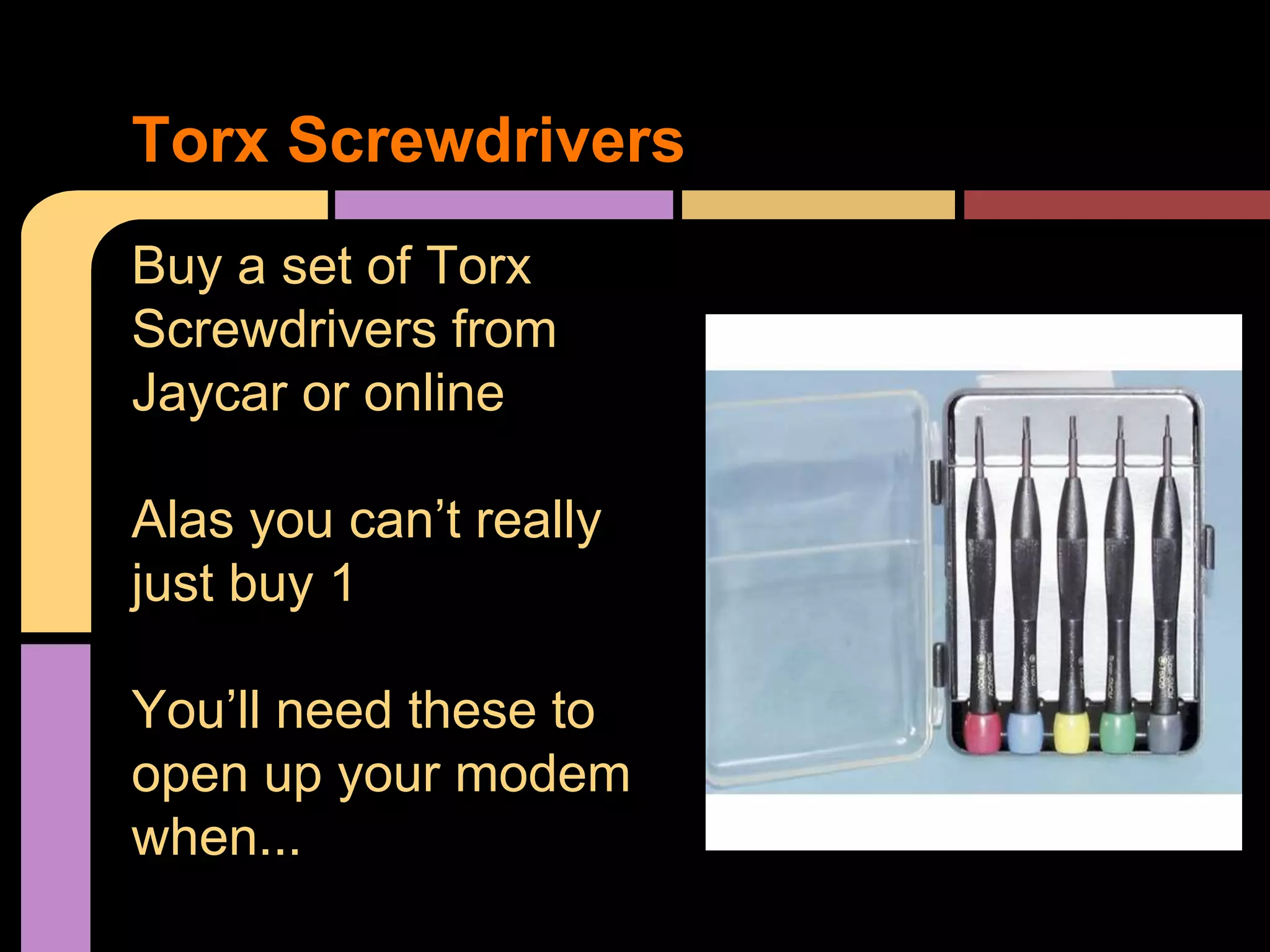 Buy a set of Torx
Screwdrivers from
Jaycar or online
Alas you can’t really
just buy 1
You’ll need these to
open up your modem
when...
Torx Screwdrivers
 