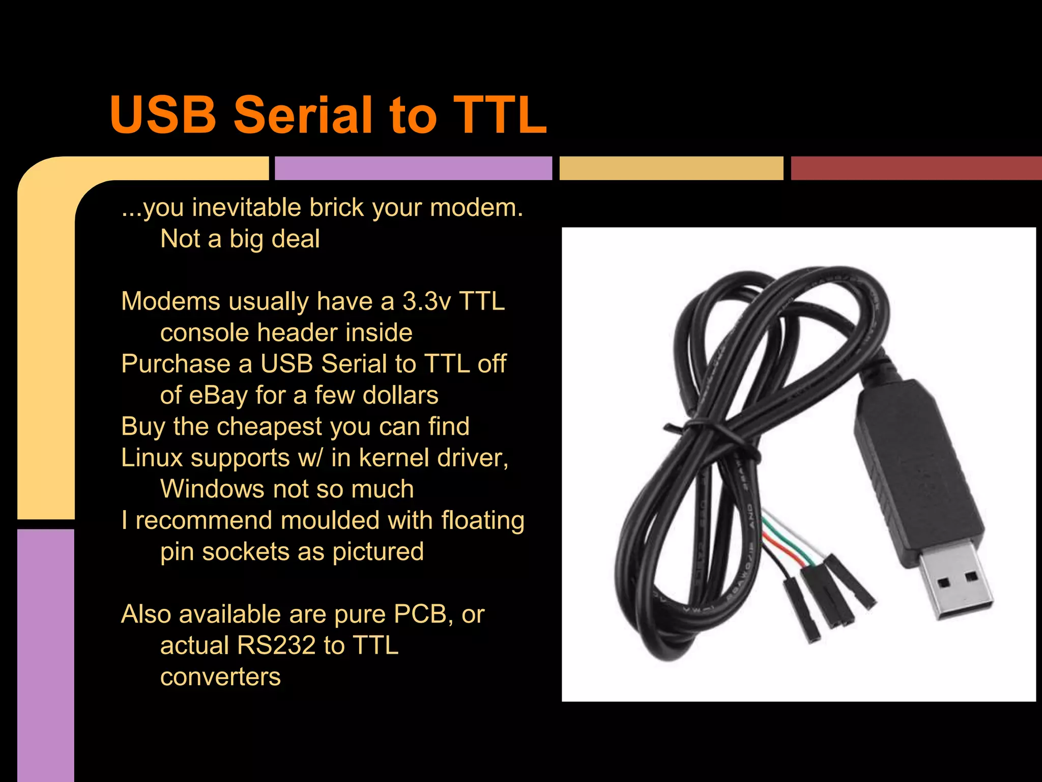 ...you inevitable brick your modem.
Not a big deal
Modems usually have a 3.3v TTL
console header inside
Purchase a USB Serial to TTL off
of eBay for a few dollars
Buy the cheapest you can find
Linux supports w/ in kernel driver,
Windows not so much
I recommend moulded with floating
pin sockets as pictured
Also available are pure PCB, or
actual RS232 to TTL
converters
USB Serial to TTL
 