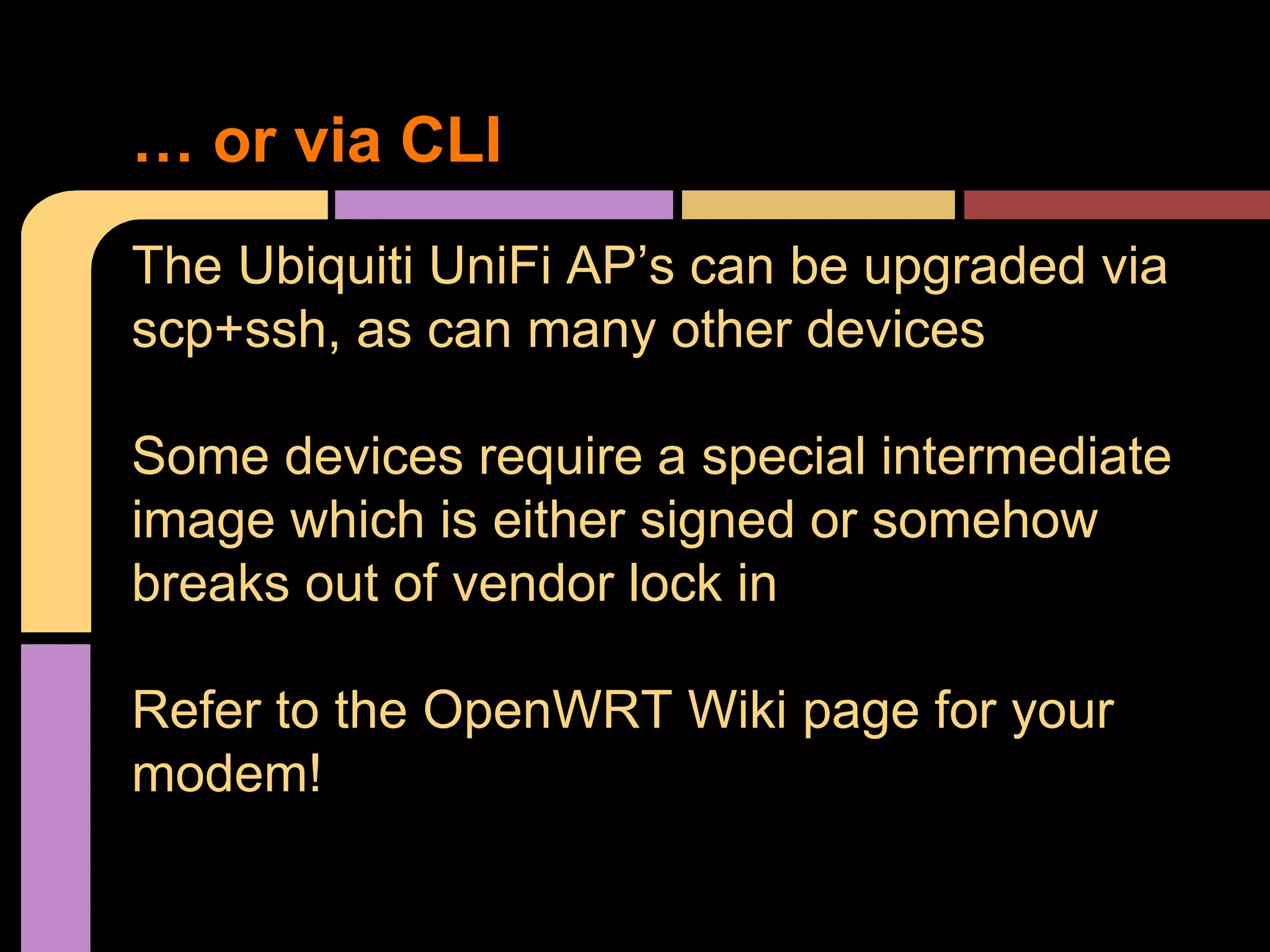The Ubiquiti UniFi AP’s can be upgraded via
scp+ssh, as can many other devices
Some devices require a special intermediate
image which is either signed or somehow
breaks out of vendor lock in
Refer to the OpenWRT Wiki page for your
modem!
… or via CLI
 