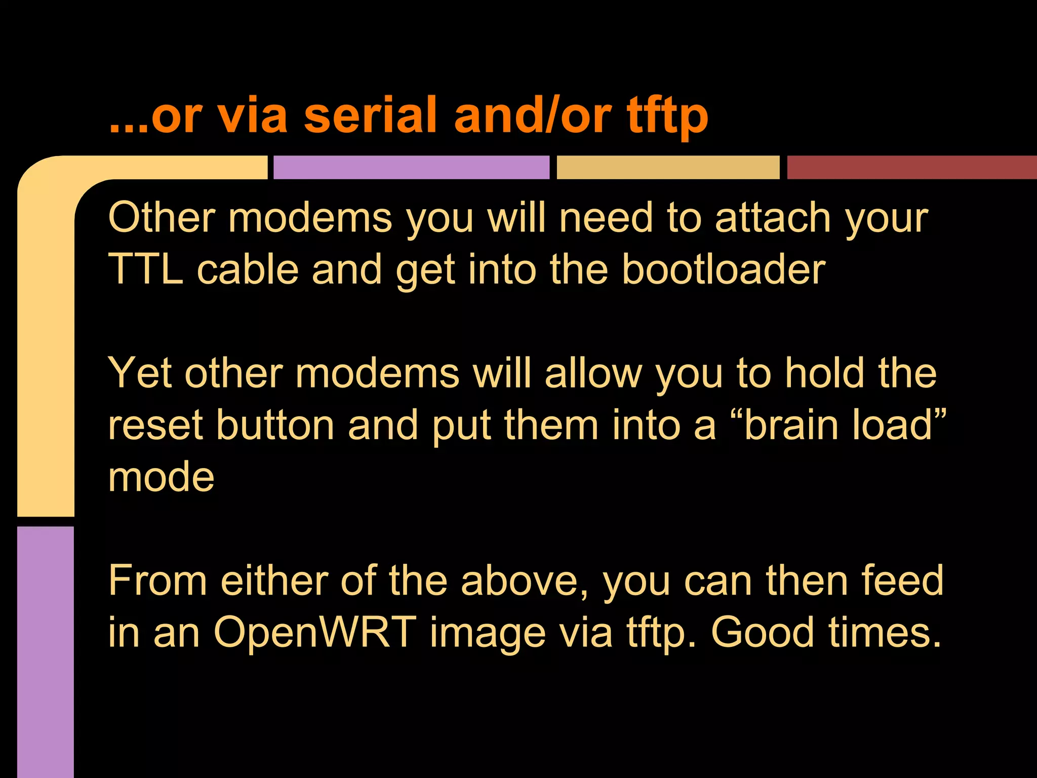 Other modems you will need to attach your
TTL cable and get into the bootloader
Yet other modems will allow you to hold the
reset button and put them into a “brain load”
mode
From either of the above, you can then feed
in an OpenWRT image via tftp. Good times.
...or via serial and/or tftp
 