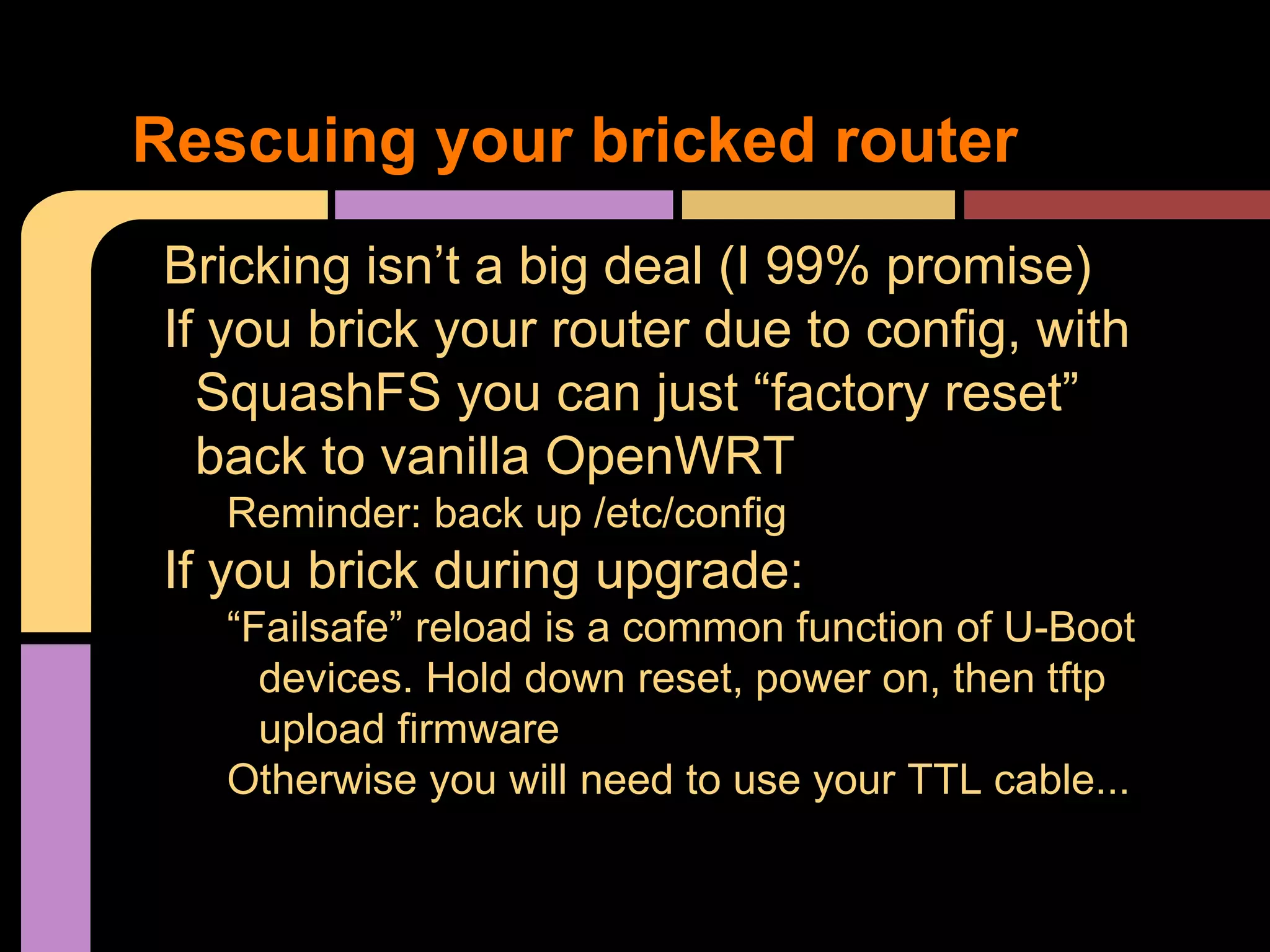Bricking isn’t a big deal (I 99% promise)
If you brick your router due to config, with
SquashFS you can just “factory reset”
back to vanilla OpenWRT
Reminder: back up /etc/config
If you brick during upgrade:
“Failsafe” reload is a common function of U-Boot
devices. Hold down reset, power on, then tftp
upload firmware
Otherwise you will need to use your TTL cable...
Rescuing your bricked router
 