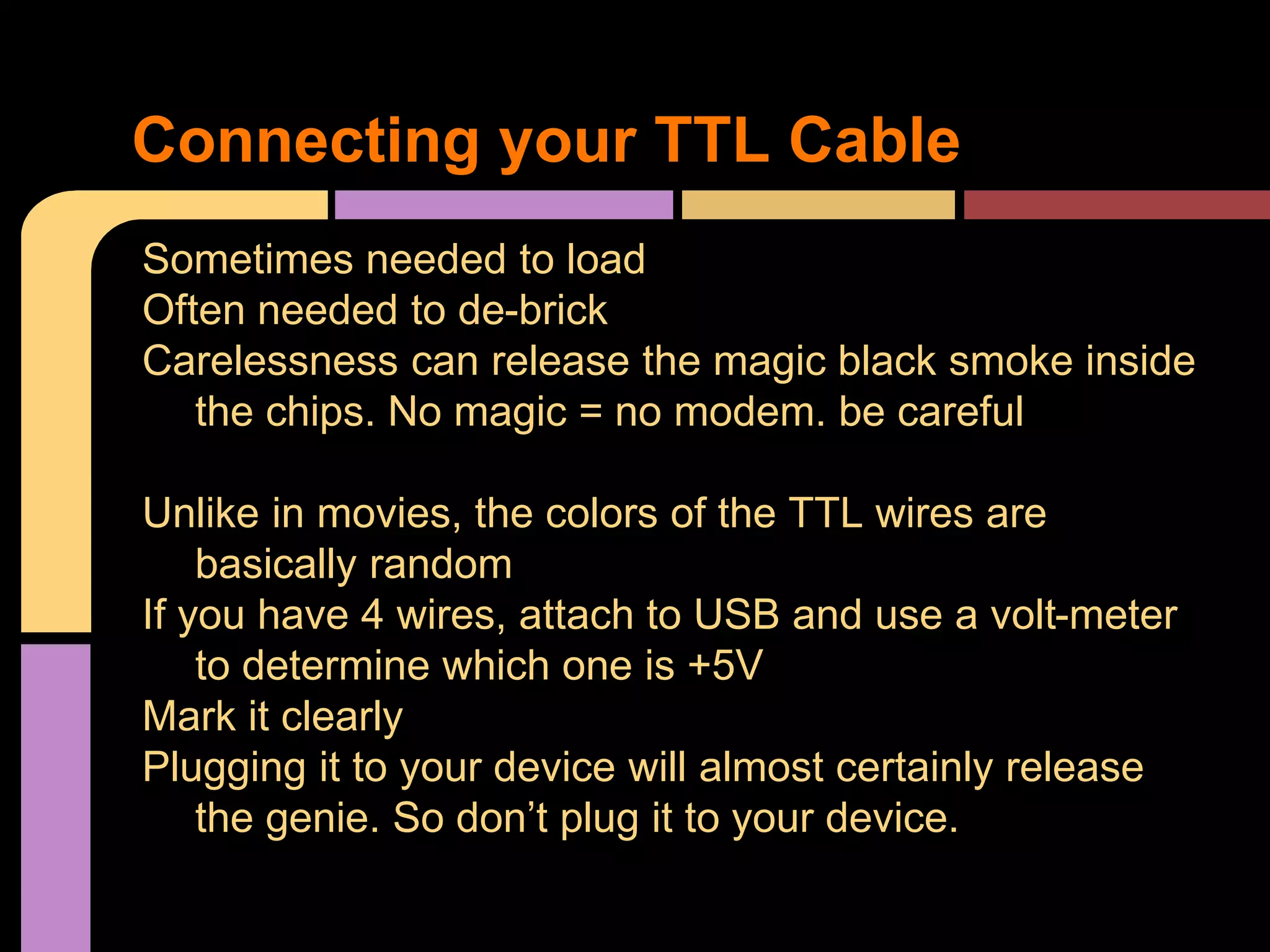 Sometimes needed to load
Often needed to de-brick
Carelessness can release the magic black smoke inside
the chips. No magic = no modem. be careful
Unlike in movies, the colors of the TTL wires are
basically random
If you have 4 wires, attach to USB and use a volt-meter
to determine which one is +5V
Mark it clearly
Plugging it to your device will almost certainly release
the genie. So don’t plug it to your device.
Connecting your TTL Cable
 