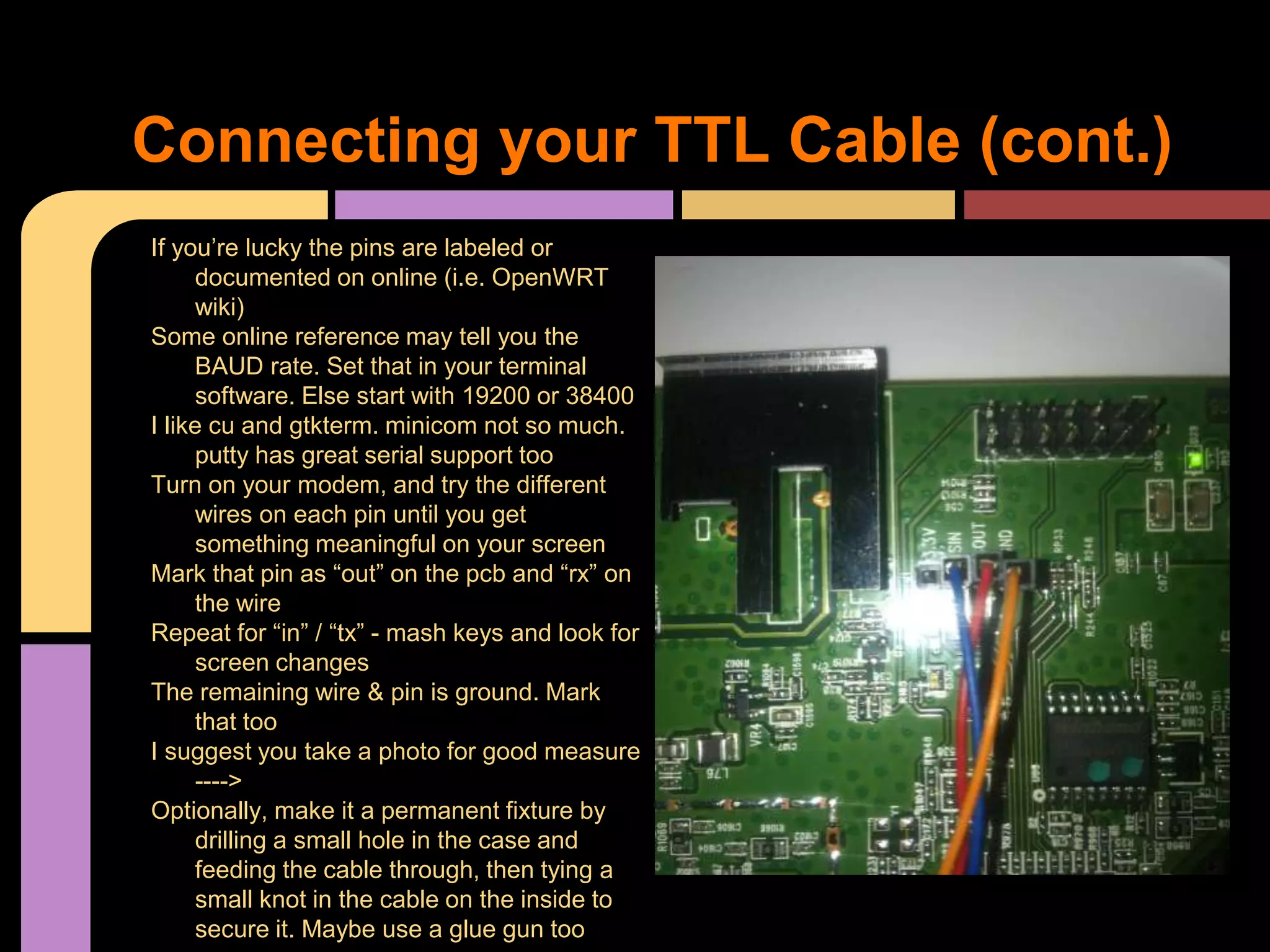 If you’re lucky the pins are labeled or
documented on online (i.e. OpenWRT
wiki)
Some online reference may tell you the
BAUD rate. Set that in your terminal
software. Else start with 19200 or 38400
I like cu and gtkterm. minicom not so much.
putty has great serial support too
Turn on your modem, and try the different
wires on each pin until you get
something meaningful on your screen
Mark that pin as “out” on the pcb and “rx” on
the wire
Repeat for “in” / “tx” - mash keys and look for
screen changes
The remaining wire & pin is ground. Mark
that too
I suggest you take a photo for good measure
---->
Optionally, make it a permanent fixture by
drilling a small hole in the case and
feeding the cable through, then tying a
small knot in the cable on the inside to
secure it. Maybe use a glue gun too
Connecting your TTL Cable (cont.)
 
