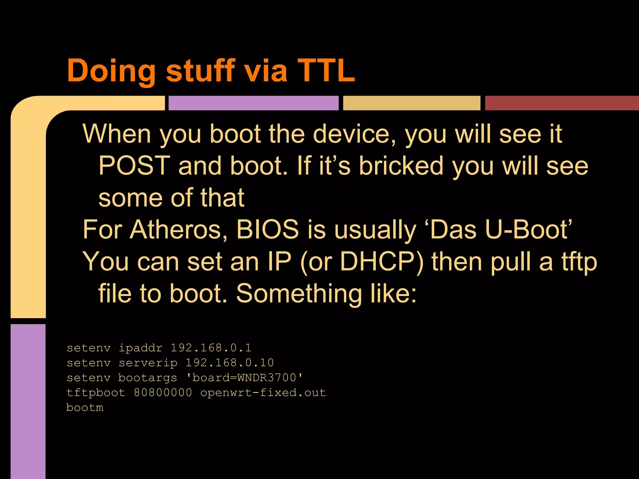 Doing stuff via TTL
When you boot the device, you will see it
POST and boot. If it’s bricked you will see
some of that
For Atheros, BIOS is usually ‘Das U-Boot’
You can set an IP (or DHCP) then pull a tftp
file to boot. Something like:
setenv ipaddr 192.168.0.1
setenv serverip 192.168.0.10
setenv bootargs 'board=WNDR3700'
tftpboot 80800000 openwrt-fixed.out
bootm
 