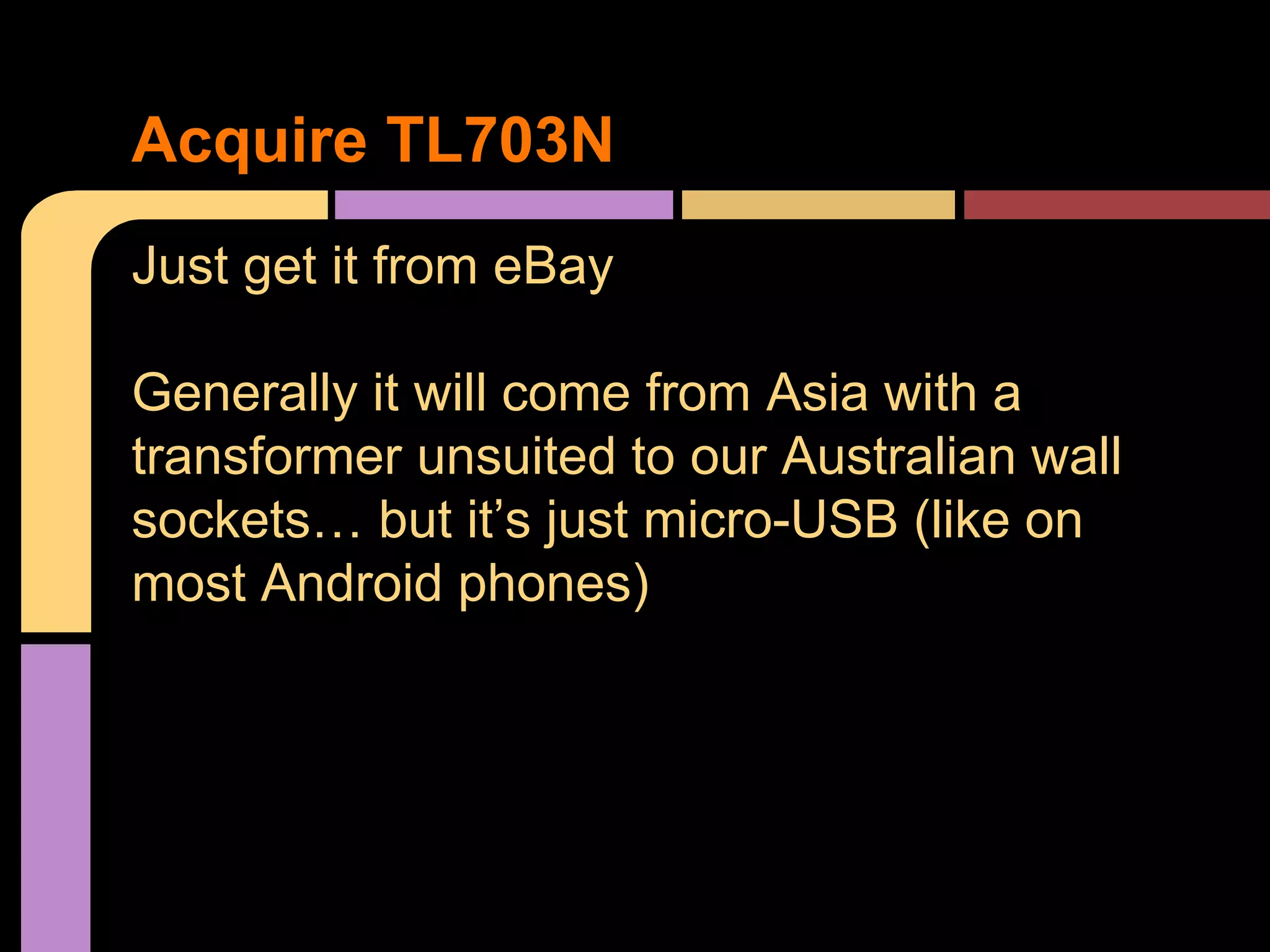 Just get it from eBay
Generally it will come from Asia with a
transformer unsuited to our Australian wall
sockets… but it’s just micro-USB (like on
most Android phones)
Acquire TL703N
 
