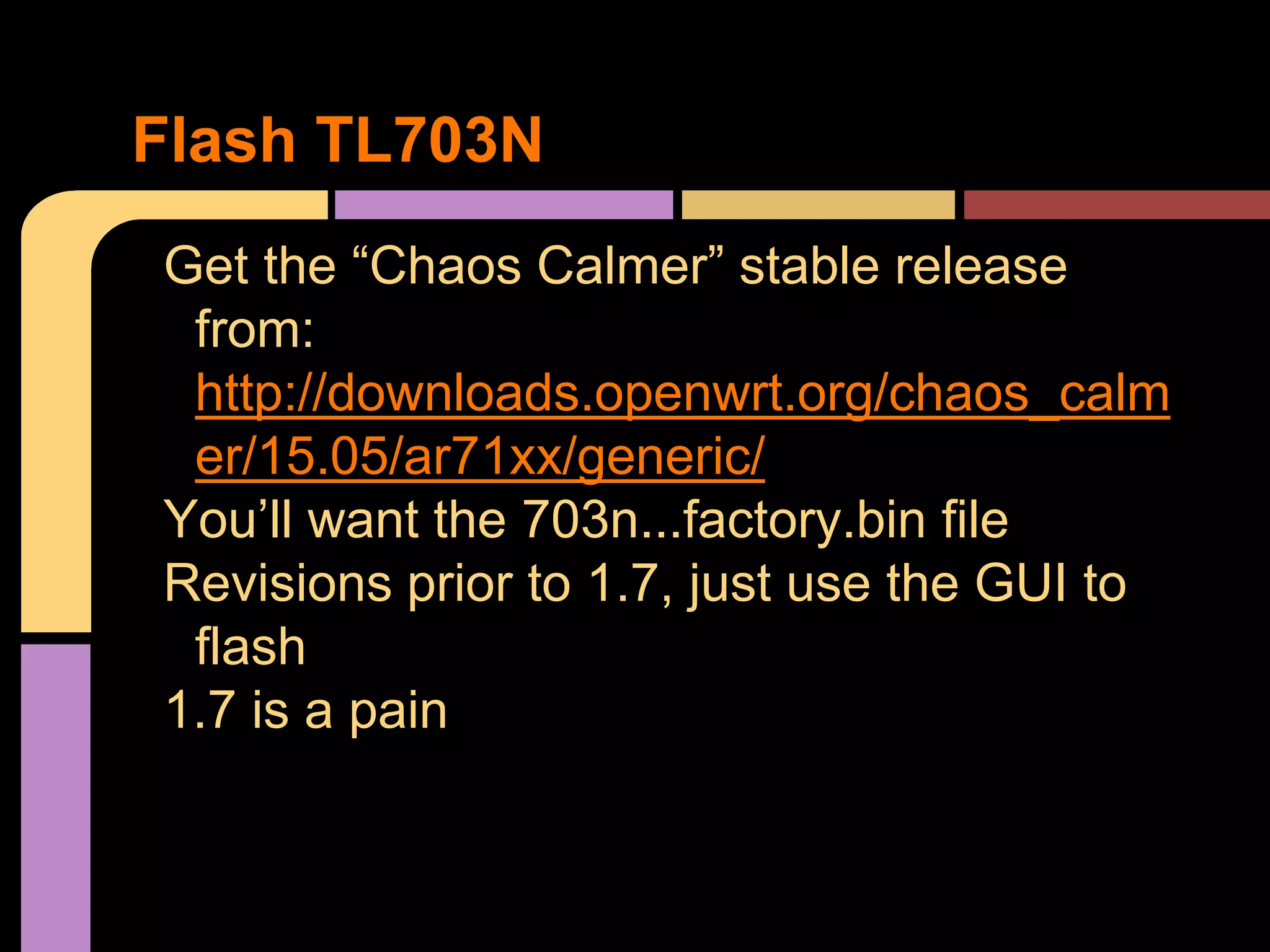 Get the “Chaos Calmer” stable release
from:
http://downloads.openwrt.org/chaos_calm
er/15.05/ar71xx/generic/
You’ll want the 703n...factory.bin file
Revisions prior to 1.7, just use the GUI to
flash
1.7 is a pain
Flash TL703N
 