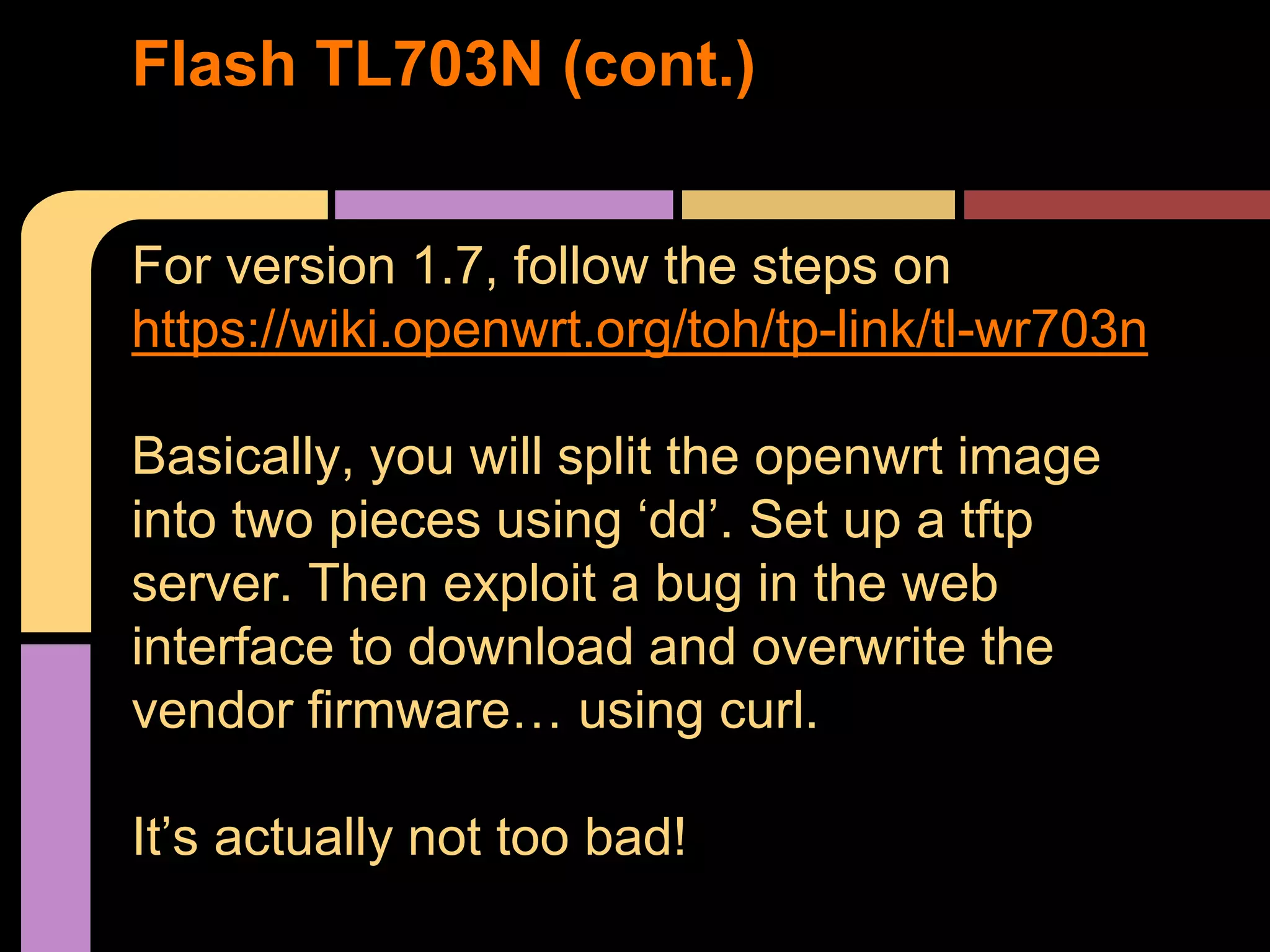 For version 1.7, follow the steps on
https://wiki.openwrt.org/toh/tp-link/tl-wr703n
Basically, you will split the openwrt image
into two pieces using ‘dd’. Set up a tftp
server. Then exploit a bug in the web
interface to download and overwrite the
vendor firmware… using curl.
It’s actually not too bad!
Flash TL703N (cont.)
 