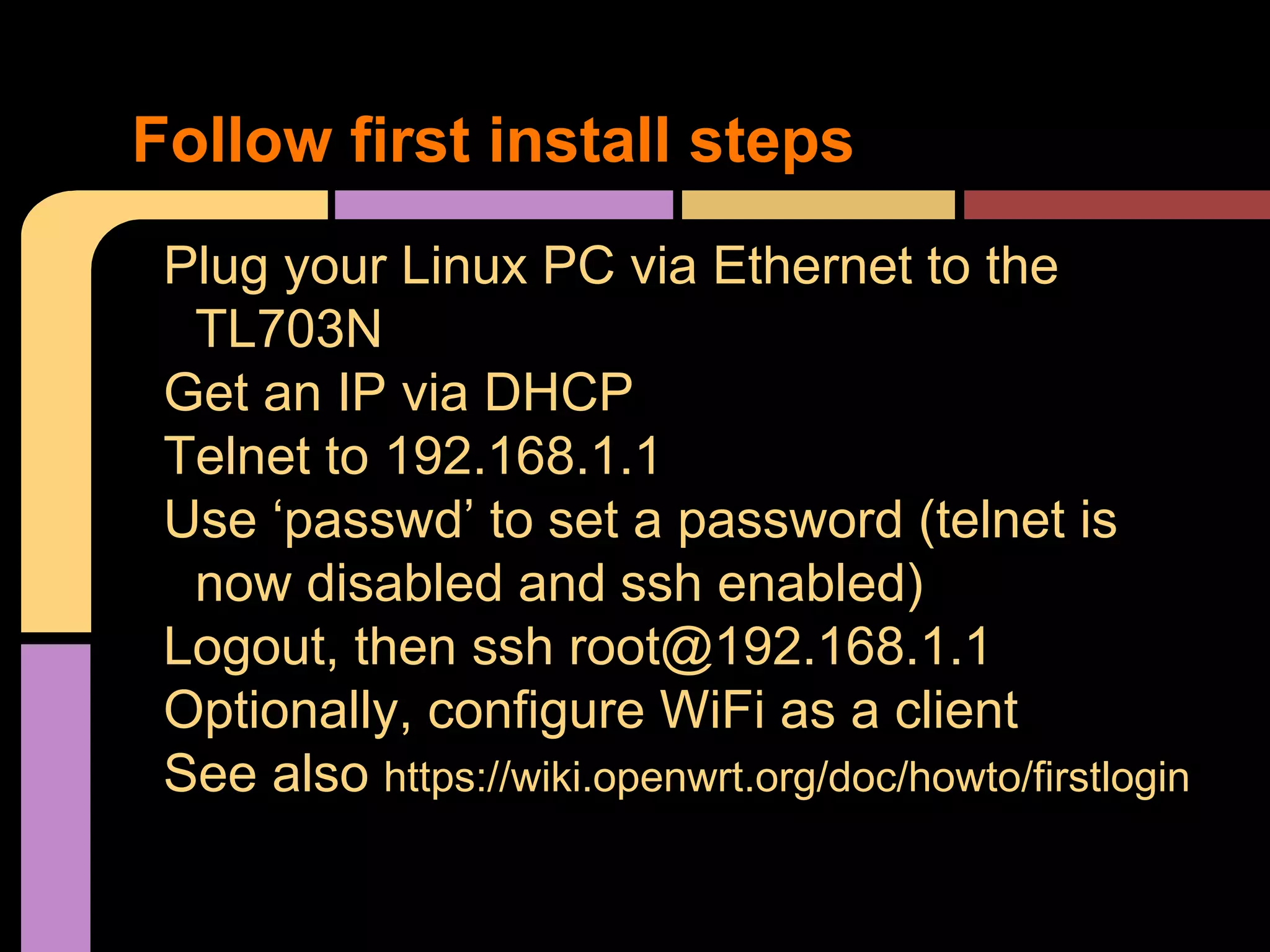 Plug your Linux PC via Ethernet to the
TL703N
Get an IP via DHCP
Telnet to 192.168.1.1
Use ‘passwd’ to set a password (telnet is
now disabled and ssh enabled)
Logout, then ssh root@192.168.1.1
Optionally, configure WiFi as a client
See also https://wiki.openwrt.org/doc/howto/firstlogin
Follow first install steps
 