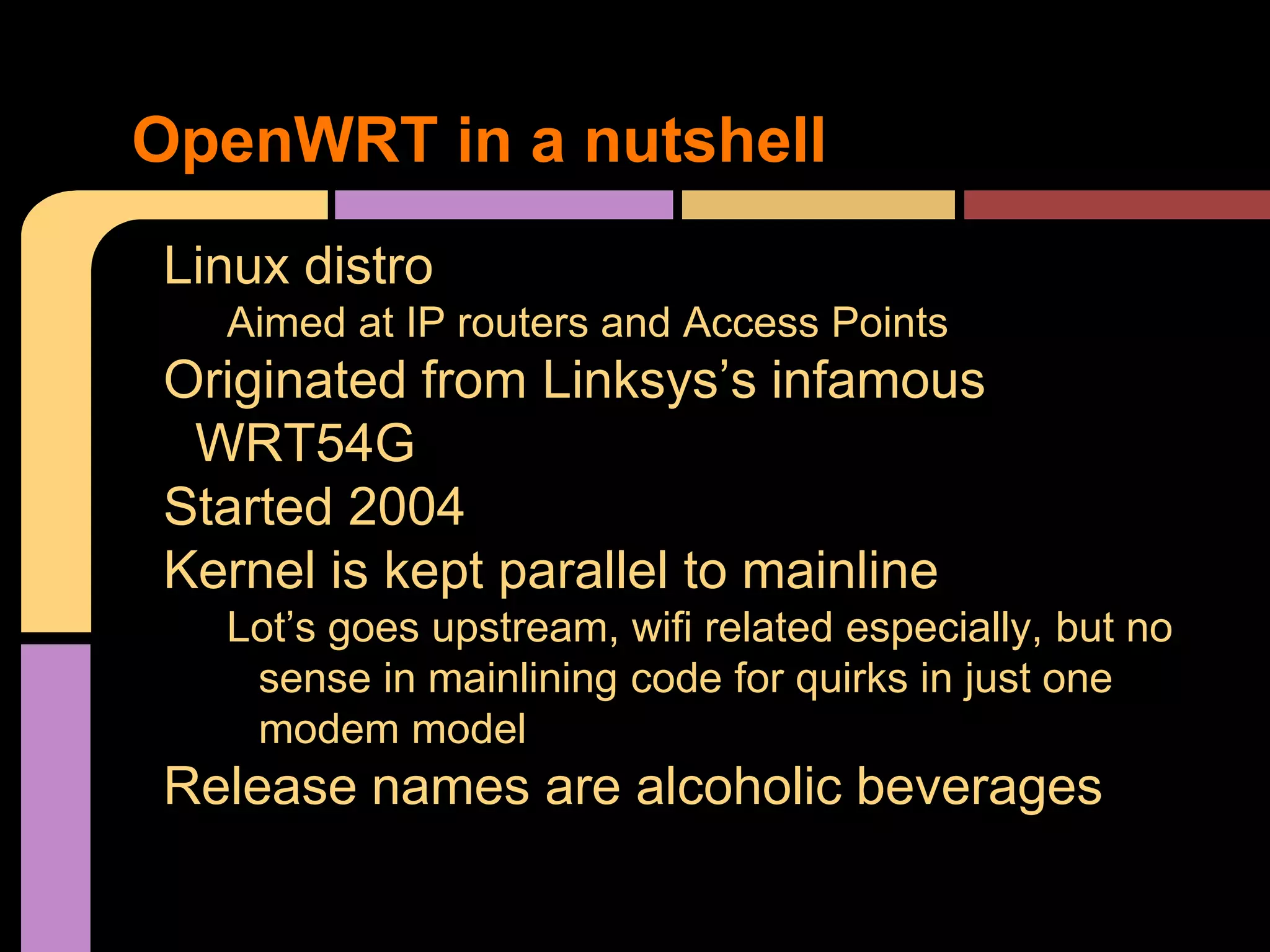 Linux distro
Aimed at IP routers and Access Points
Originated from Linksys’s infamous
WRT54G
Started 2004
Kernel is kept parallel to mainline
Lot’s goes upstream, wifi related especially, but no
sense in mainlining code for quirks in just one
modem model
Release names are alcoholic beverages
OpenWRT in a nutshell
 