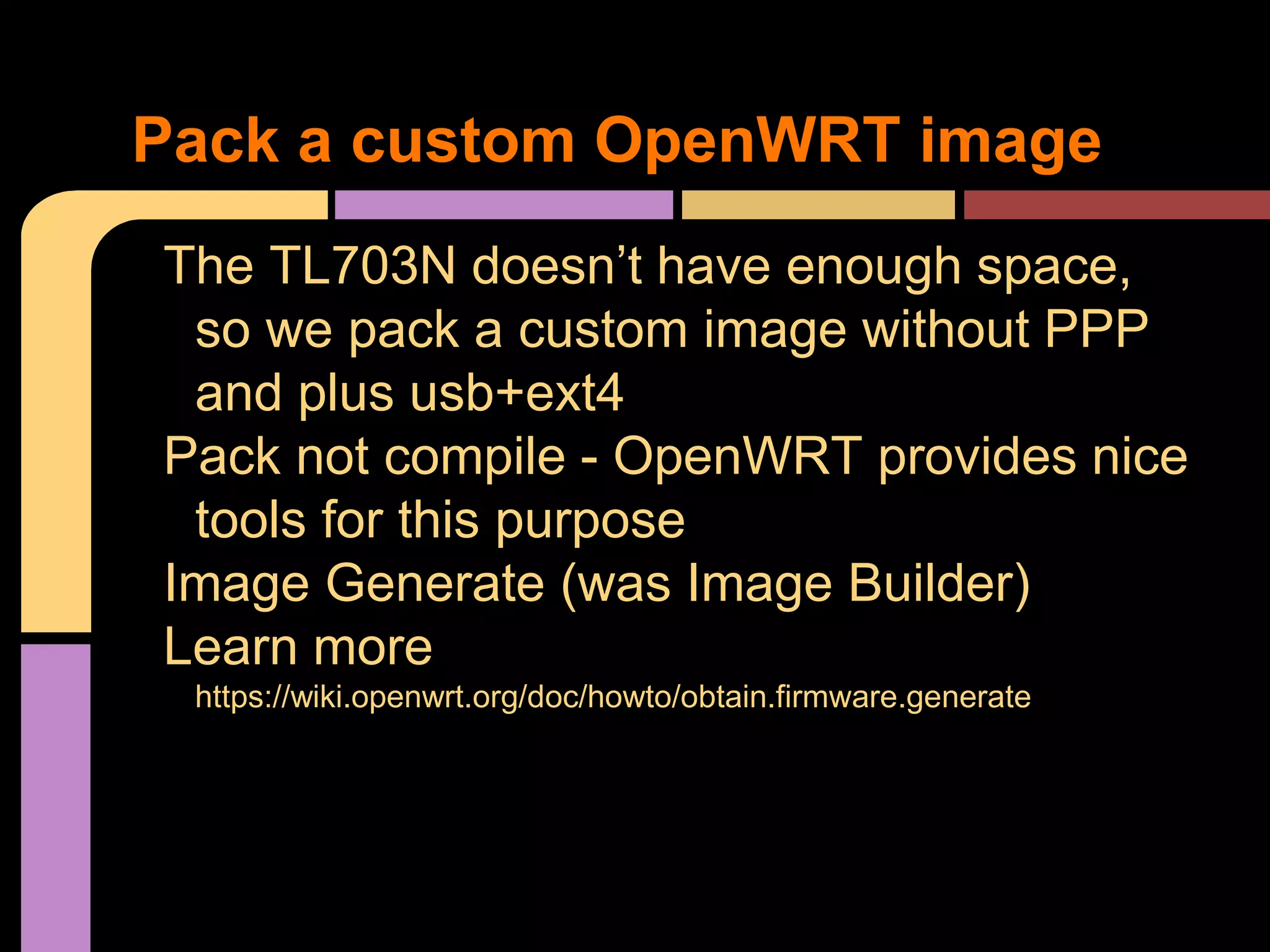 The TL703N doesn’t have enough space,
so we pack a custom image without PPP
and plus usb+ext4
Pack not compile - OpenWRT provides nice
tools for this purpose
Image Generate (was Image Builder)
Learn more
https://wiki.openwrt.org/doc/howto/obtain.firmware.generate
Pack a custom OpenWRT image
 