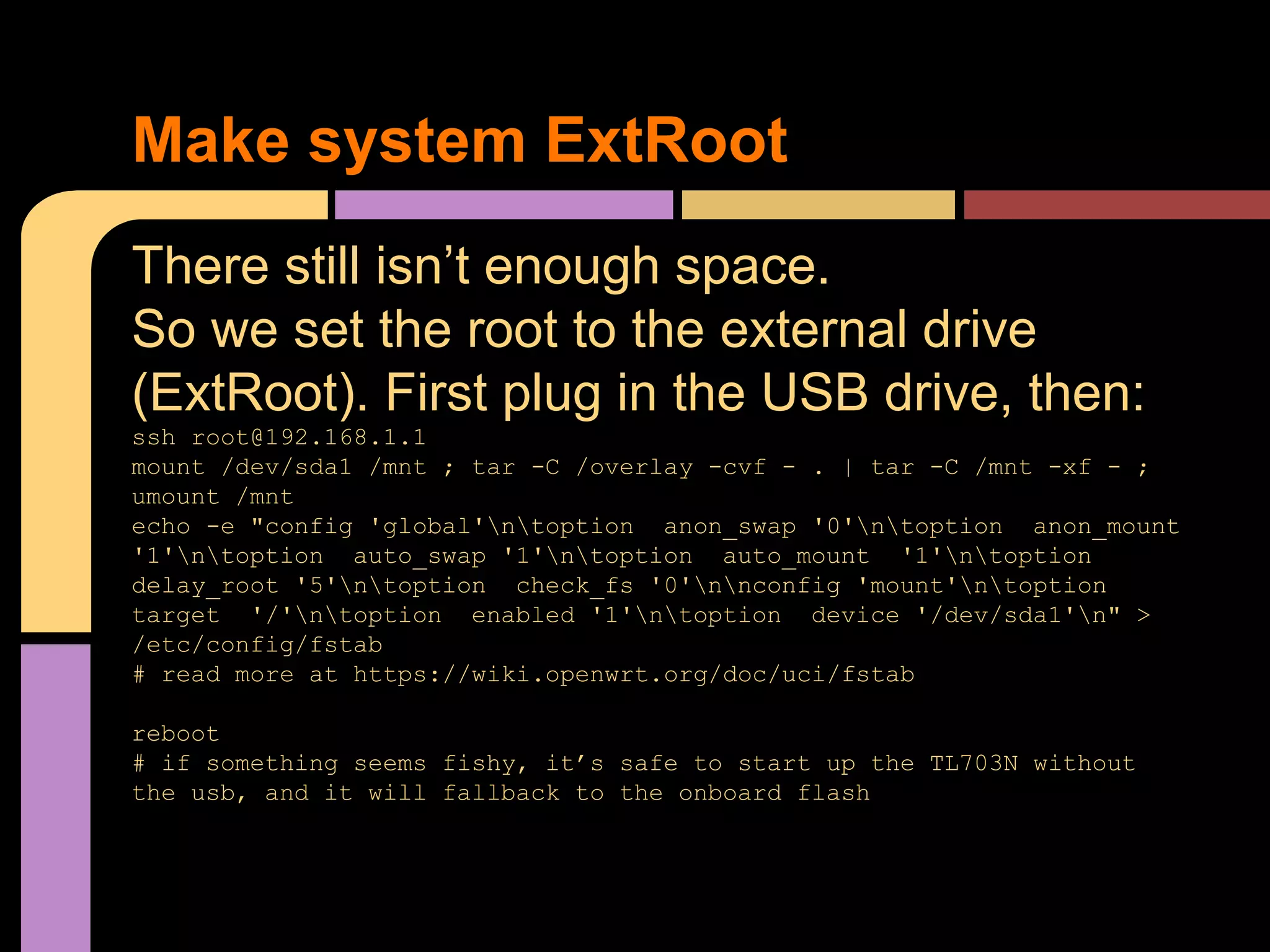 There still isn’t enough space.
So we set the root to the external drive
(ExtRoot). First plug in the USB drive, then:
ssh root@192.168.1.1
mount /dev/sda1 /mnt ; tar -C /overlay -cvf - . | tar -C /mnt -xf - ;
umount /mnt
echo -e "config 'global'ntoption anon_swap '0'ntoption anon_mount
'1'ntoption auto_swap '1'ntoption auto_mount '1'ntoption
delay_root '5'ntoption check_fs '0'nnconfig 'mount'ntoption
target '/'ntoption enabled '1'ntoption device '/dev/sda1'n" >
/etc/config/fstab
# read more at https://wiki.openwrt.org/doc/uci/fstab
reboot
# if something seems fishy, it’s safe to start up the TL703N without
the usb, and it will fallback to the onboard flash
Make system ExtRoot
 