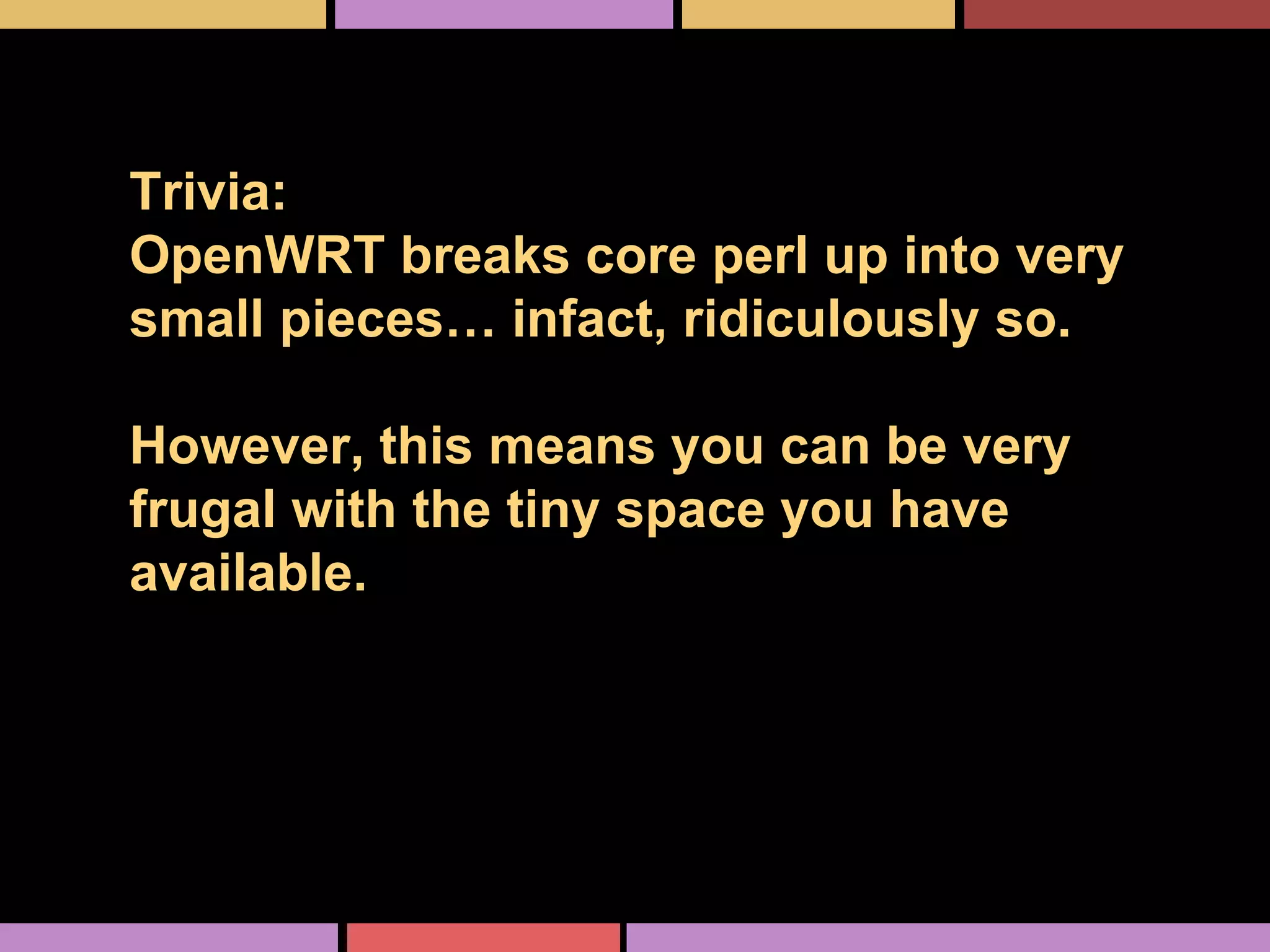 Trivia:
OpenWRT breaks core perl up into very
small pieces… infact, ridiculously so.
However, this means you can be very
frugal with the tiny space you have
available.
 