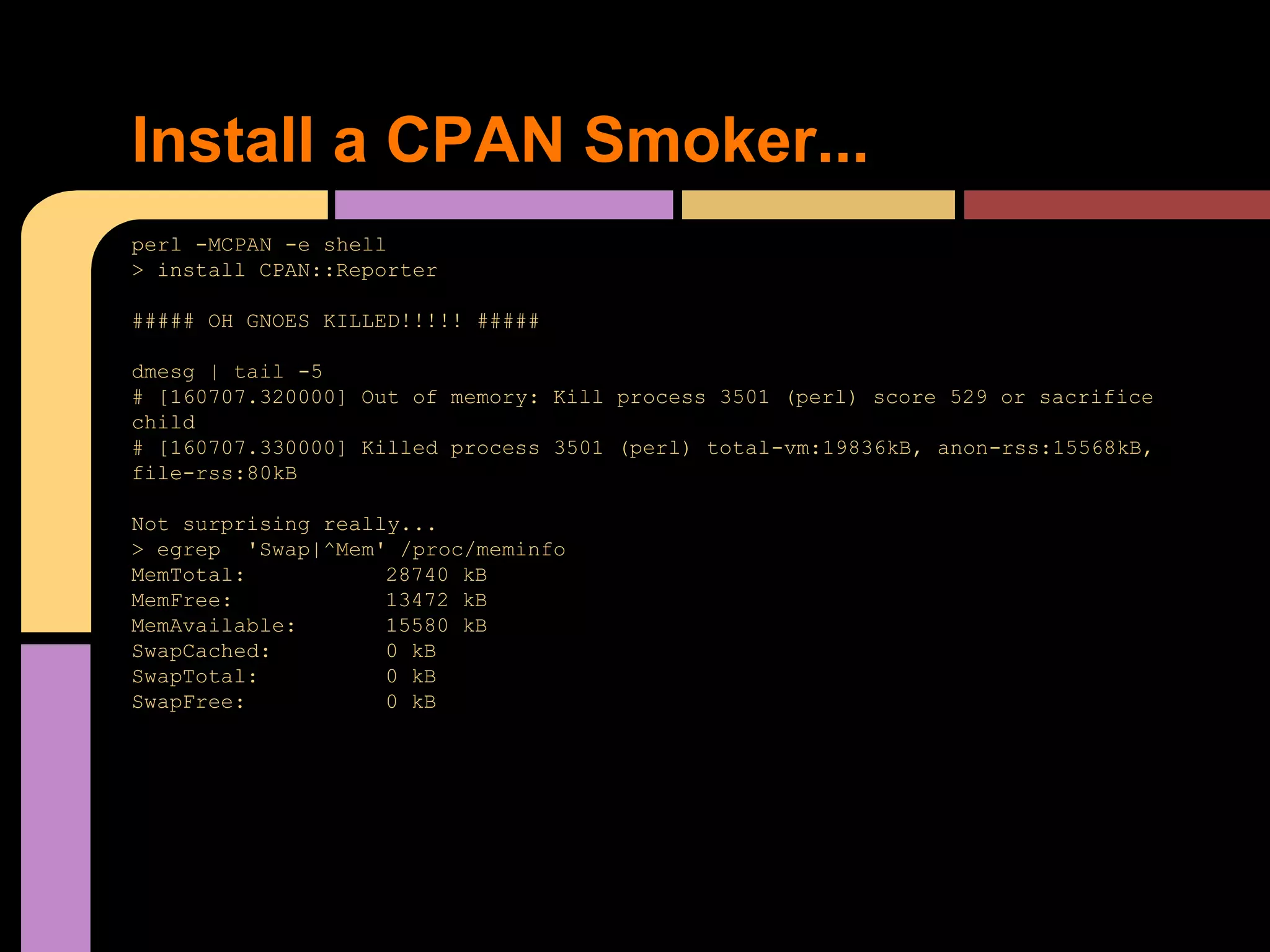 perl -MCPAN -e shell
> install CPAN::Reporter
##### OH GNOES KILLED!!!!! #####
dmesg | tail -5
# [160707.320000] Out of memory: Kill process 3501 (perl) score 529 or sacrifice
child
# [160707.330000] Killed process 3501 (perl) total-vm:19836kB, anon-rss:15568kB,
file-rss:80kB
Not surprising really...
> egrep 'Swap|^Mem' /proc/meminfo
MemTotal: 28740 kB
MemFree: 13472 kB
MemAvailable: 15580 kB
SwapCached: 0 kB
SwapTotal: 0 kB
SwapFree: 0 kB
Install a CPAN Smoker...
 