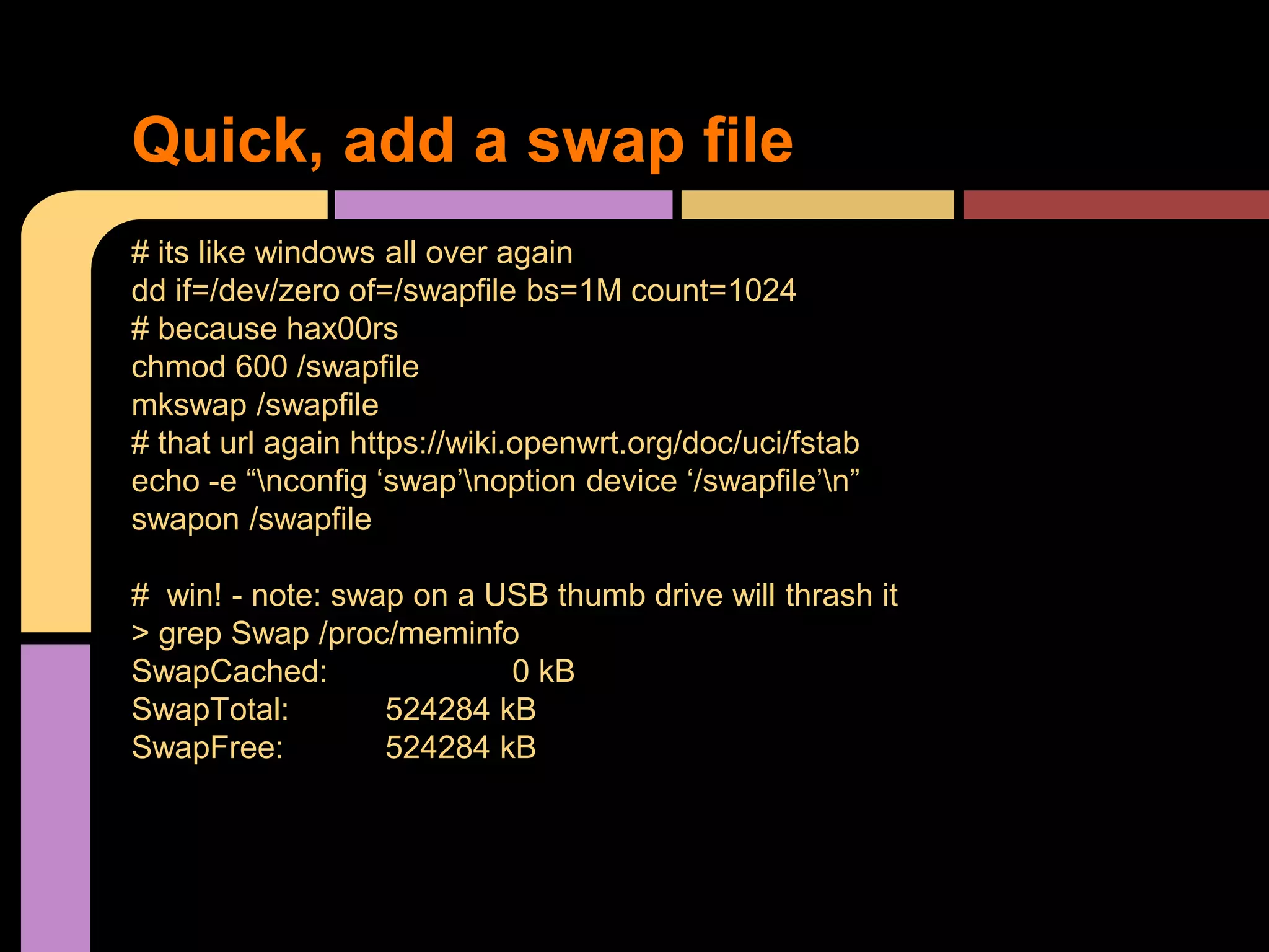 # its like windows all over again
dd if=/dev/zero of=/swapfile bs=1M count=1024
# because hax00rs
chmod 600 /swapfile
mkswap /swapfile
# that url again https://wiki.openwrt.org/doc/uci/fstab
echo -e “nconfig ‘swap’noption device ‘/swapfile’n”
swapon /swapfile
# win! - note: swap on a USB thumb drive will thrash it
> grep Swap /proc/meminfo
SwapCached: 0 kB
SwapTotal: 524284 kB
SwapFree: 524284 kB
Quick, add a swap file
 