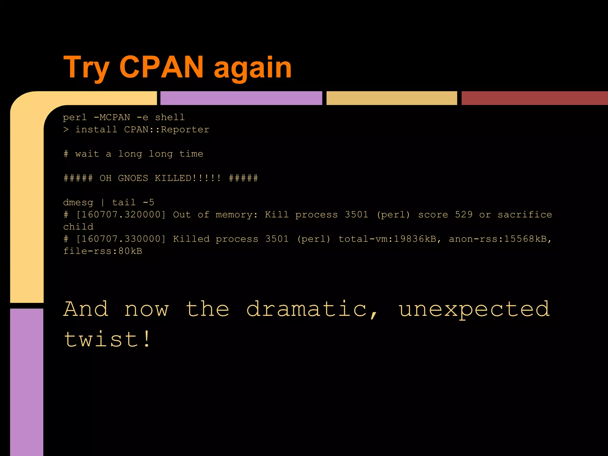 perl -MCPAN -e shell
> install CPAN::Reporter
# wait a long long time
##### OH GNOES KILLED!!!!! #####
dmesg | tail -5
# [160707.320000] Out of memory: Kill process 3501 (perl) score 529 or sacrifice
child
# [160707.330000] Killed process 3501 (perl) total-vm:19836kB, anon-rss:15568kB,
file-rss:80kB
And now the dramatic, unexpected
twist!
Try CPAN again
 